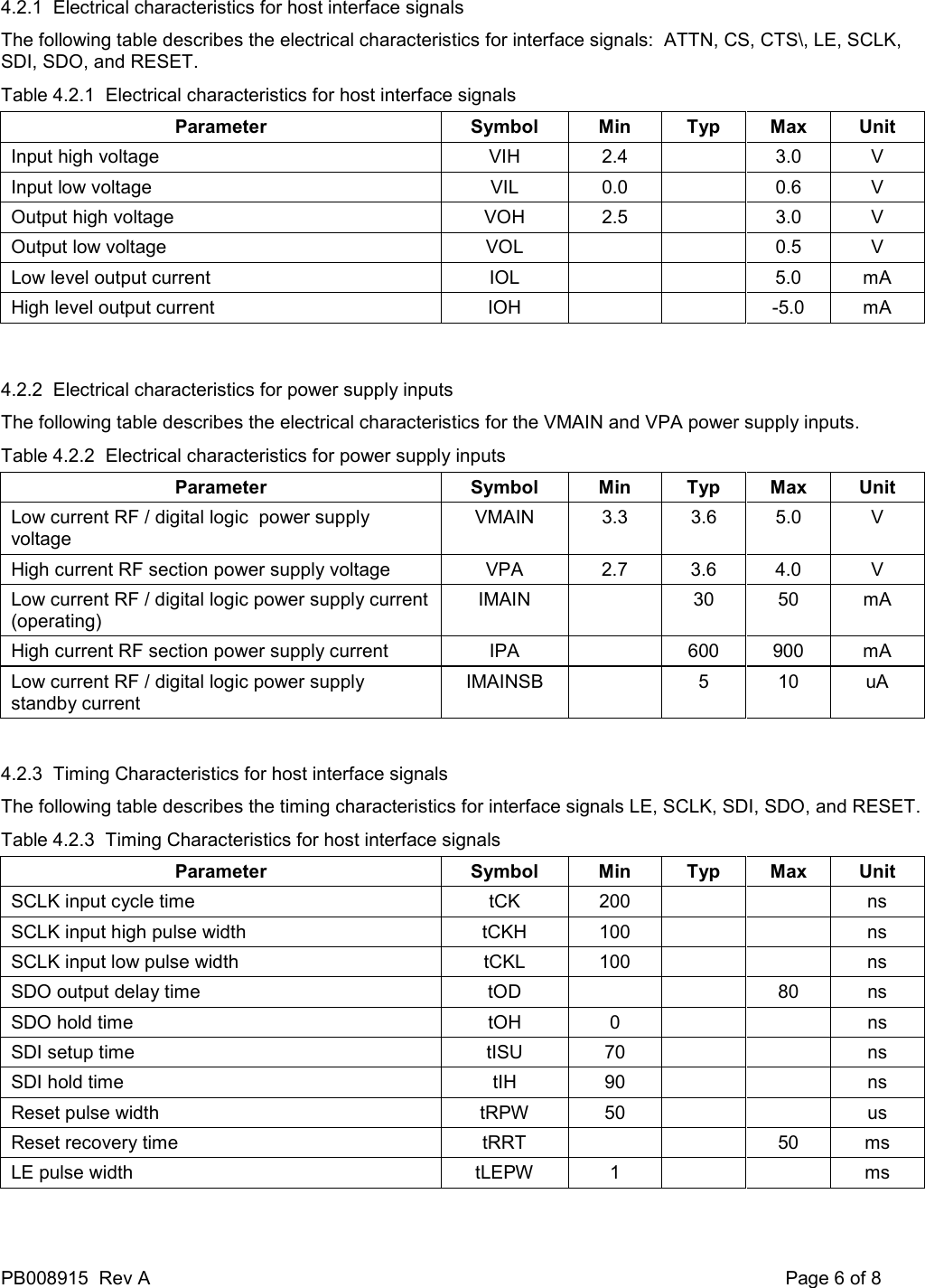 PB008915  Rev A    Page 6 of 8 4.2.1  Electrical characteristics for host interface signals The following table describes the electrical characteristics for interface signals:  ATTN, CS, CTS\, LE, SCLK, SDI, SDO, and RESET. Table 4.2.1  Electrical characteristics for host interface signals Parameter  Symbol  Min  Typ  Max  Unit Input high voltage  VIH  2.4    3.0  V Input low voltage  VIL  0.0    0.6  V Output high voltage  VOH  2.5    3.0  V Output low voltage  VOL      0.5  V Low level output current  IOL      5.0  mA High level output current  IOH      -5.0  mA  4.2.2  Electrical characteristics for power supply inputs The following table describes the electrical characteristics for the VMAIN and VPA power supply inputs. Table 4.2.2  Electrical characteristics for power supply inputs Parameter  Symbol  Min  Typ  Max  Unit Low current RF / digital logic  power supply voltage VMAIN  3.3  3.6  5.0  V High current RF section power supply voltage  VPA  2.7  3.6  4.0  V Low current RF / digital logic power supply current (operating) IMAIN    30  50  mA High current RF section power supply current  IPA    600  900  mA Low current RF / digital logic power supply standby current IMAINSB    5  10  uA  4.2.3  Timing Characteristics for host interface signals The following table describes the timing characteristics for interface signals LE, SCLK, SDI, SDO, and RESET. Table 4.2.3  Timing Characteristics for host interface signals Parameter  Symbol  Min  Typ  Max  Unit SCLK input cycle time  tCK  200      ns SCLK input high pulse width  tCKH  100      ns SCLK input low pulse width  tCKL  100      ns SDO output delay time  tOD      80  ns SDO hold time  tOH  0      ns SDI setup time  tISU  70      ns SDI hold time  tIH  90      ns Reset pulse width  tRPW  50      us Reset recovery time  tRRT      50  ms LE pulse width  tLEPW  1      ms  