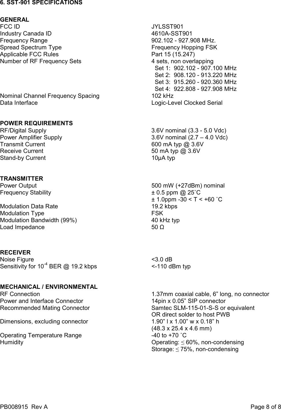 PB008915  Rev A    Page 8 of 8 6. SST-901 SPECIFICATIONS  GENERAL FCC ID              JYLSST901 Industry Canada ID          4610A-SST901 Frequency Range          902.102 - 927.908 MHz. Spread Spectrum Type          Frequency Hopping FSK Applicable FCC Rules          Part 15 (15.247) Number of RF Frequency Sets        4 sets, non overlapping    Set 1:  902.102 - 907.100 MHz   Set 2:  908.120 - 913.220 MHz   Set 3:  915.260 - 920.360 MHz   Set 4:  922.808 - 927.908 MHz  Nominal Channel Frequency Spacing      102 kHz Data Interface            Logic-Level Clocked Serial   POWER REQUIREMENTS RF/Digital Supply          3.6V nominal (3.3 - 5.0 Vdc) Power Amplifier Supply          3.6V nominal (2.7 &ndash; 4.0 Vdc) Transmit Current          600 mA typ @ 3.6V  Receive Current          50 mA typ @ 3.6V Stand-by Current          10&micro;A typ   TRANSMITTER Power Output             500 mW (+27dBm) nominal Frequency Stability          &plusmn; 0.5 ppm @ 25˚C  &plusmn; 1.0ppm -30 < T < +60 ˚C Modulation Data Rate          19.2 kbps   Modulation Type          FSK Modulation Bandwidth (99%)        40 kHz typ Load Impedance          50 Ω   RECEIVER  Noise Figure            <3.0 dB Sensitivity for 10-4 BER @ 19.2 kbps      <-110 dBm typ   MECHANICAL / ENVIRONMENTAL RF Connection            1.37mm coaxial cable, 6&rdquo; long, no connector Power and Interface Connector        14pin x 0.05&rdquo; SIP connector Recommended Mating Connector      Samtec SLM-115-01-S-S or equivalent OR direct solder to host PWB Dimensions, excluding connector      1.90&rdquo; l x 1.00&rdquo; w x 0.18&rdquo; h               (48.3 x 25.4 x 4.6 mm) Operating Temperature Range        -40 to +70 ˚C   Humidity            Operating: &le; 60%, non-condensing               Storage: &le; 75%, non-condensing    