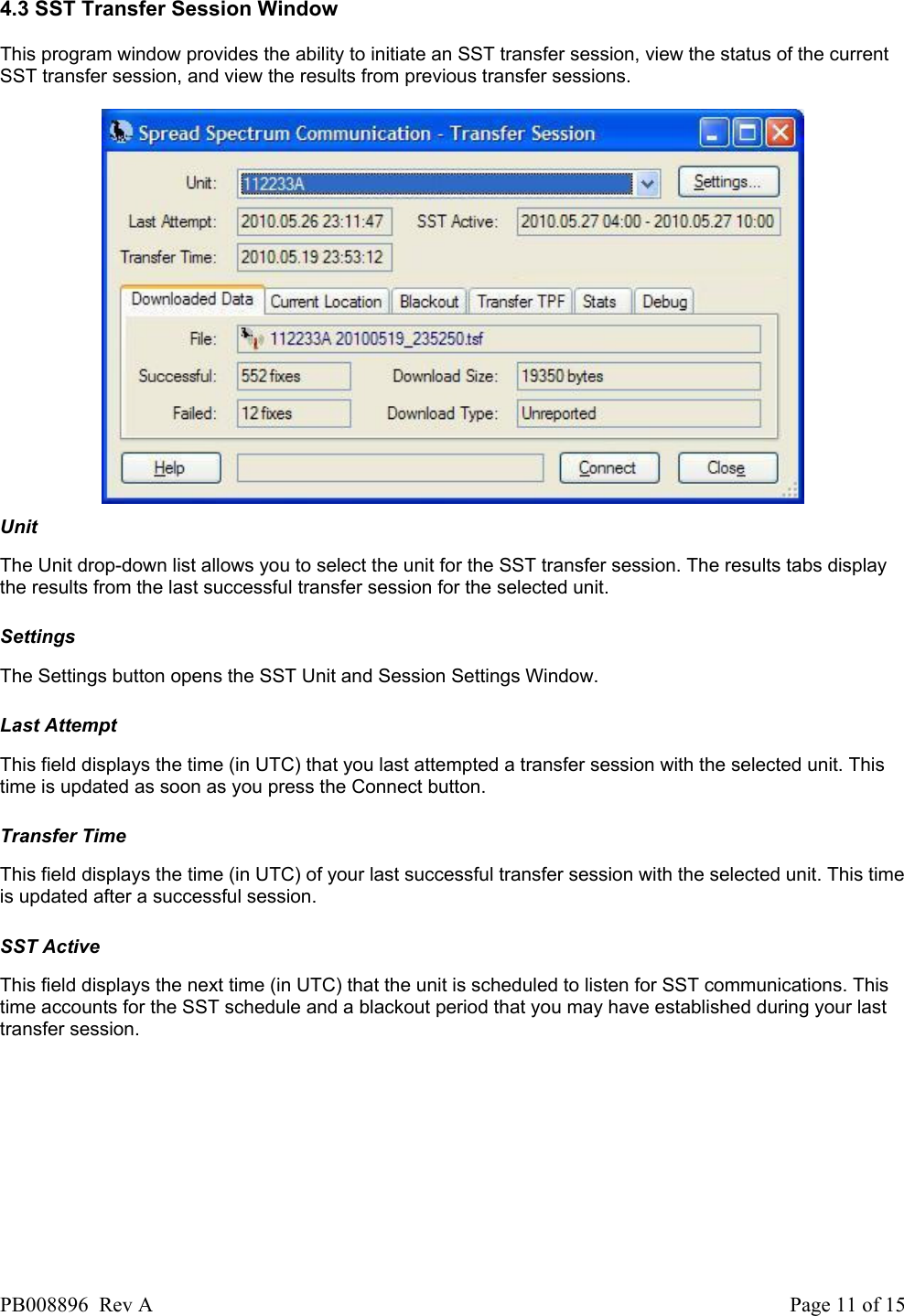  4.3 SST Transfer Session Window This program window provides the ability to initiate an SST transfer session, view the status of the current SST transfer session, and view the results from previous transfer sessions.    Unit The Unit drop-down list allows you to select the unit for the SST transfer session. The results tabs display the results from the last successful transfer session for the selected unit.   Settings The Settings button opens the SST Unit and Session Settings Window.   Last Attempt This field displays the time (in UTC) that you last attempted a transfer session with the selected unit. This time is updated as soon as you press the Connect button.   Transfer Time This field displays the time (in UTC) of your last successful transfer session with the selected unit. This time is updated after a successful session.   SST Active This field displays the next time (in UTC) that the unit is scheduled to listen for SST communications. This time accounts for the SST schedule and a blackout period that you may have established during your last transfer session.   PB008896  Rev A  Page 11 of 15