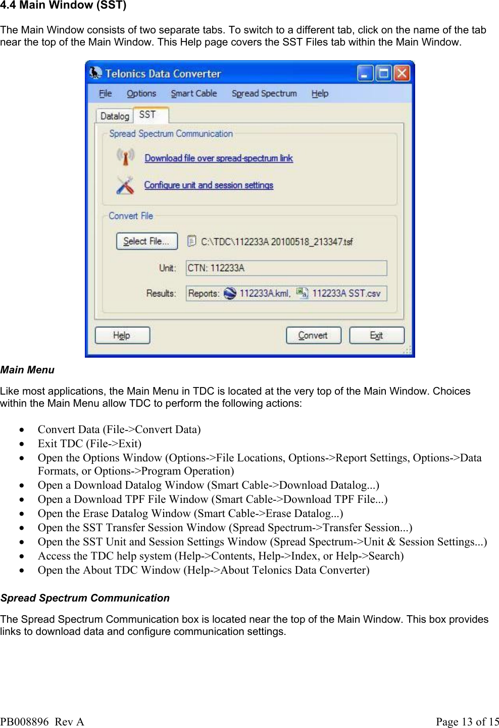  4.4 Main Window (SST) The Main Window consists of two separate tabs. To switch to a different tab, click on the name of the tab near the top of the Main Window. This Help page covers the SST Files tab within the Main Window.    Main Menu Like most applications, the Main Menu in TDC is located at the very top of the Main Window. Choices within the Main Menu allow TDC to perform the following actions:   &bull; Convert Data (File->Convert Data)  &bull; Exit TDC (File->Exit)  &bull; Open the Options Window (Options->File Locations, Options->Report Settings, Options->Data Formats, or Options->Program Operation)  &bull; Open a Download Datalog Window (Smart Cable->Download Datalog...)  &bull; Open a Download TPF File Window (Smart Cable->Download TPF File...)  &bull; Open the Erase Datalog Window (Smart Cable->Erase Datalog...)  &bull; Open the SST Transfer Session Window (Spread Spectrum->Transfer Session...)  &bull; Open the SST Unit and Session Settings Window (Spread Spectrum->Unit &amp; Session Settings...)  &bull; Access the TDC help system (Help->Contents, Help->Index, or Help->Search)  &bull; Open the About TDC Window (Help->About Telonics Data Converter)   Spread Spectrum Communication The Spread Spectrum Communication box is located near the top of the Main Window. This box provides links to download data and configure communication settings.   PB008896  Rev A  Page 13 of 15