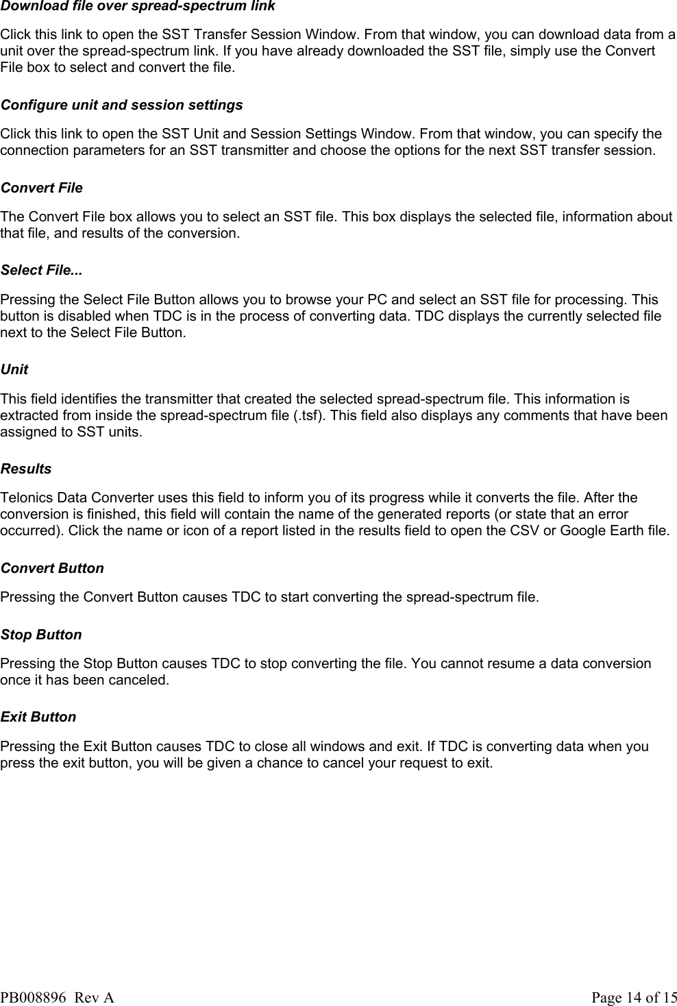  Download file over spread-spectrum link Click this link to open the SST Transfer Session Window. From that window, you can download data from a unit over the spread-spectrum link. If you have already downloaded the SST file, simply use the Convert File box to select and convert the file.   Configure unit and session settings Click this link to open the SST Unit and Session Settings Window. From that window, you can specify the connection parameters for an SST transmitter and choose the options for the next SST transfer session.   Convert File The Convert File box allows you to select an SST file. This box displays the selected file, information about that file, and results of the conversion.   Select File... Pressing the Select File Button allows you to browse your PC and select an SST file for processing. This button is disabled when TDC is in the process of converting data. TDC displays the currently selected file next to the Select File Button.   Unit This field identifies the transmitter that created the selected spread-spectrum file. This information is extracted from inside the spread-spectrum file (.tsf). This field also displays any comments that have been assigned to SST units.   Results Telonics Data Converter uses this field to inform you of its progress while it converts the file. After the conversion is finished, this field will contain the name of the generated reports (or state that an error occurred). Click the name or icon of a report listed in the results field to open the CSV or Google Earth file.   Convert Button Pressing the Convert Button causes TDC to start converting the spread-spectrum file.   Stop Button Pressing the Stop Button causes TDC to stop converting the file. You cannot resume a data conversion once it has been canceled.   Exit Button Pressing the Exit Button causes TDC to close all windows and exit. If TDC is converting data when you press the exit button, you will be given a chance to cancel your request to exit.    PB008896  Rev A  Page 14 of 15