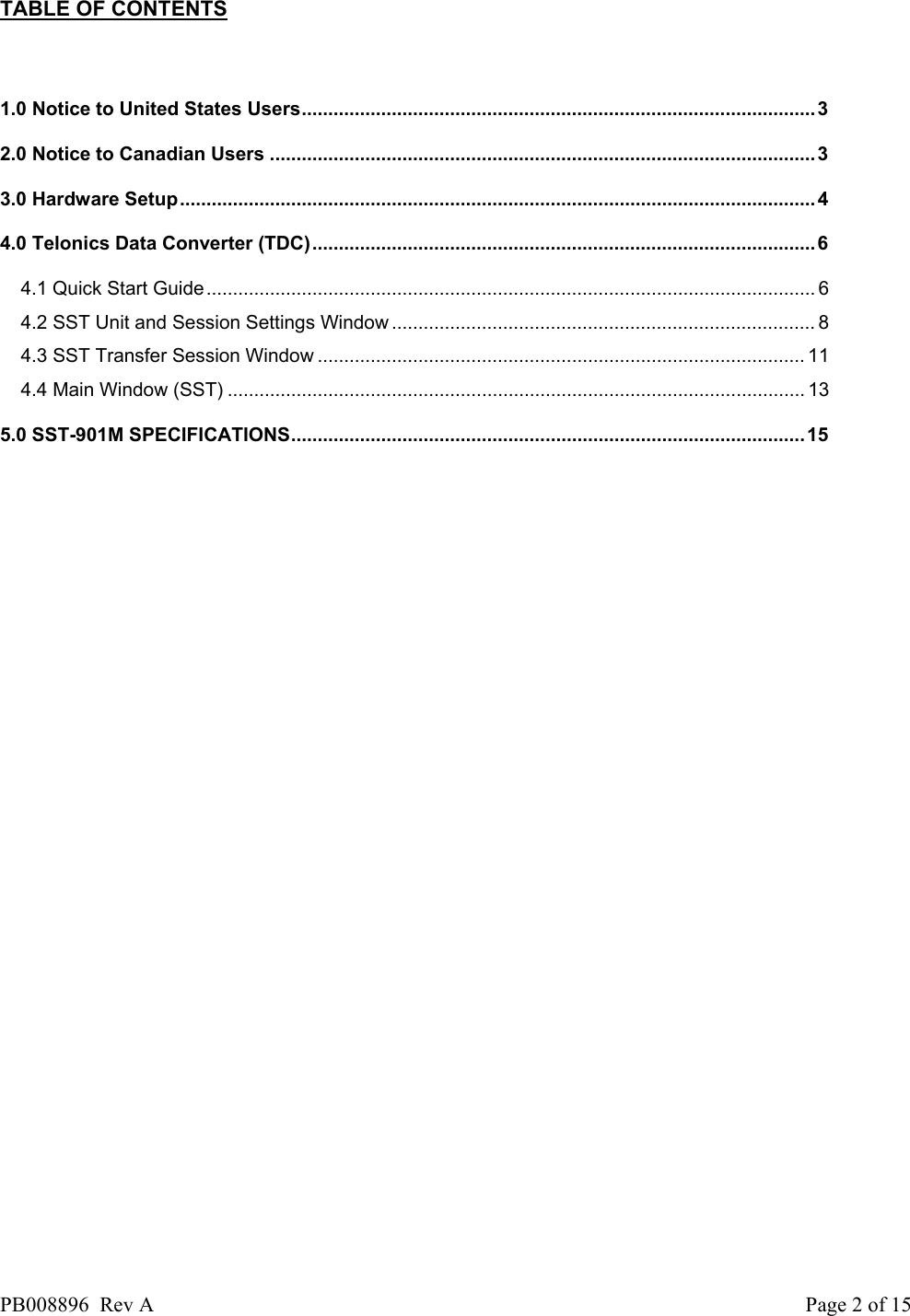   TABLE OF CONTENTS  1.0 Notice to United States Users................................................................................................. 3 2.0 Notice to Canadian Users .......................................................................................................3 3.0 Hardware Setup........................................................................................................................4 4.0 Telonics Data Converter (TDC)...............................................................................................6 4.1 Quick Start Guide................................................................................................................... 6 4.2 SST Unit and Session Settings Window ................................................................................ 8 4.3 SST Transfer Session Window ............................................................................................ 11 4.4 Main Window (SST) ............................................................................................................. 13 5.0 SST-901M SPECIFICATIONS.................................................................................................15 PB008896  Rev A  Page 2 of 15