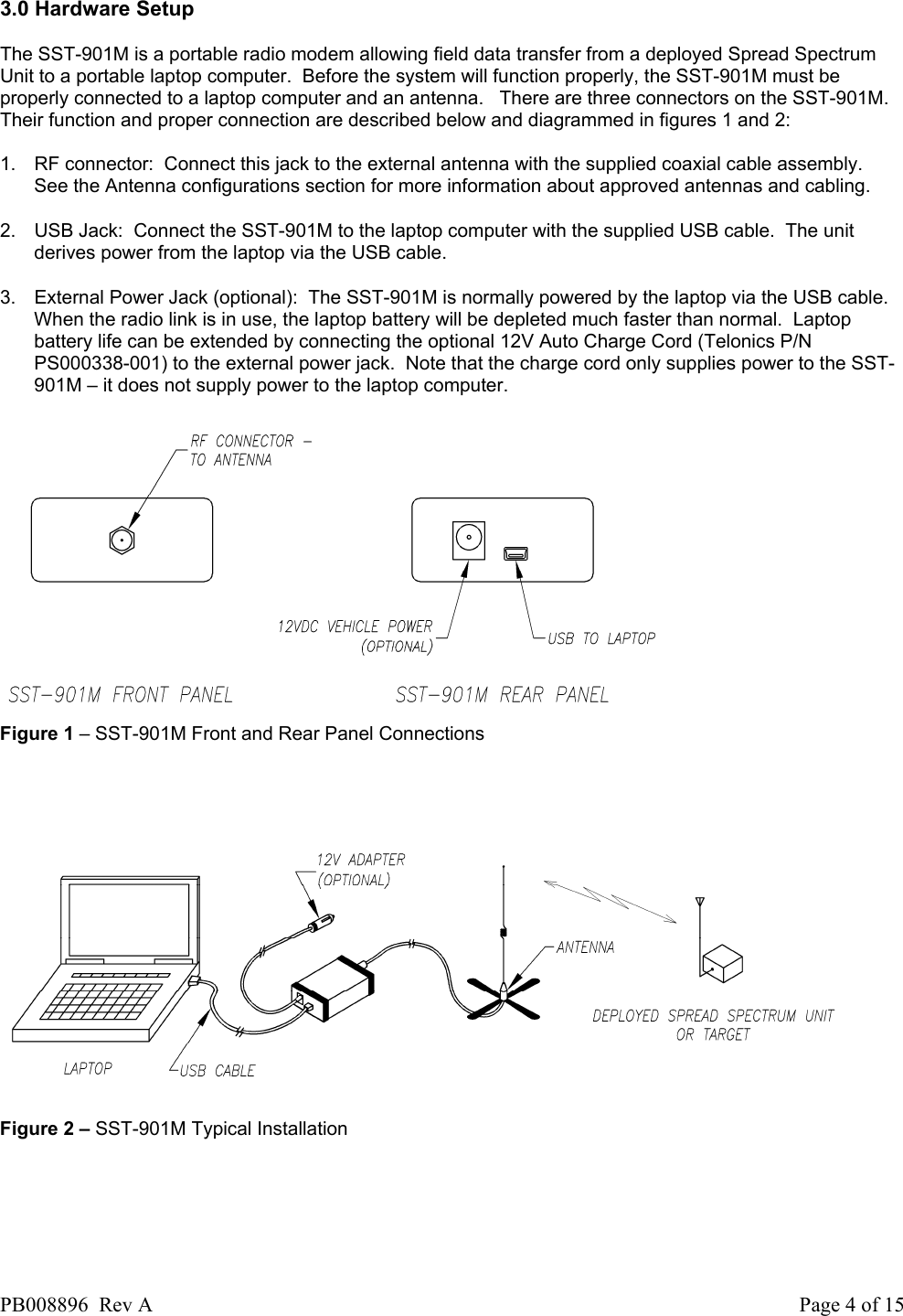  3.0 Hardware Setup  The SST-901M is a portable radio modem allowing field data transfer from a deployed Spread Spectrum Unit to a portable laptop computer.  Before the system will function properly, the SST-901M must be properly connected to a laptop computer and an antenna.   There are three connectors on the SST-901M.  Their function and proper connection are described below and diagrammed in figures 1 and 2:  1.  RF connector:  Connect this jack to the external antenna with the supplied coaxial cable assembly.  See the Antenna configurations section for more information about approved antennas and cabling. 2.  USB Jack:  Connect the SST-901M to the laptop computer with the supplied USB cable.  The unit derives power from the laptop via the USB cable.  3.  External Power Jack (optional):  The SST-901M is normally powered by the laptop via the USB cable.  When the radio link is in use, the laptop battery will be depleted much faster than normal.  Laptop battery life can be extended by connecting the optional 12V Auto Charge Cord (Telonics P/N PS000338-001) to the external power jack.  Note that the charge cord only supplies power to the SST-901M &ndash; it does not supply power to the laptop computer.  Figure 1 &ndash; SST-901M Front and Rear Panel Connections       Figure 2 &ndash; SST-901M Typical Installation PB008896  Rev A  Page 4 of 15