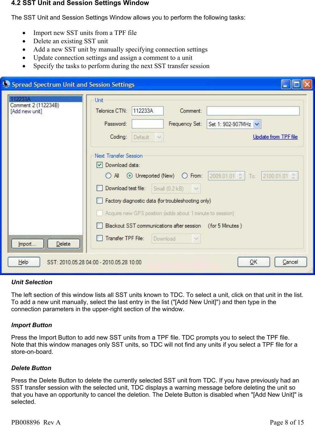  4.2 SST Unit and Session Settings Window The SST Unit and Session Settings Window allows you to perform the following tasks:   &bull; Import new SST units from a TPF file  &bull; Delete an existing SST unit  &bull; Add a new SST unit by manually specifying connection settings  &bull; Update connection settings and assign a comment to a unit  &bull; Specify the tasks to perform during the next SST transfer session    Unit Selection The left section of this window lists all SST units known to TDC. To select a unit, click on that unit in the list. To add a new unit manually, select the last entry in the list ("[Add New Unit]") and then type in the connection parameters in the upper-right section of the window.   Import Button Press the Import Button to add new SST units from a TPF file. TDC prompts you to select the TPF file. Note that this window manages only SST units, so TDC will not find any units if you select a TPF file for a store-on-board.   Delete Button Press the Delete Button to delete the currently selected SST unit from TDC. If you have previously had an SST transfer session with the selected unit, TDC displays a warning message before deleting the unit so that you have an opportunity to cancel the deletion. The Delete Button is disabled when "[Add New Unit]" is selected.  PB008896  Rev A  Page 8 of 15