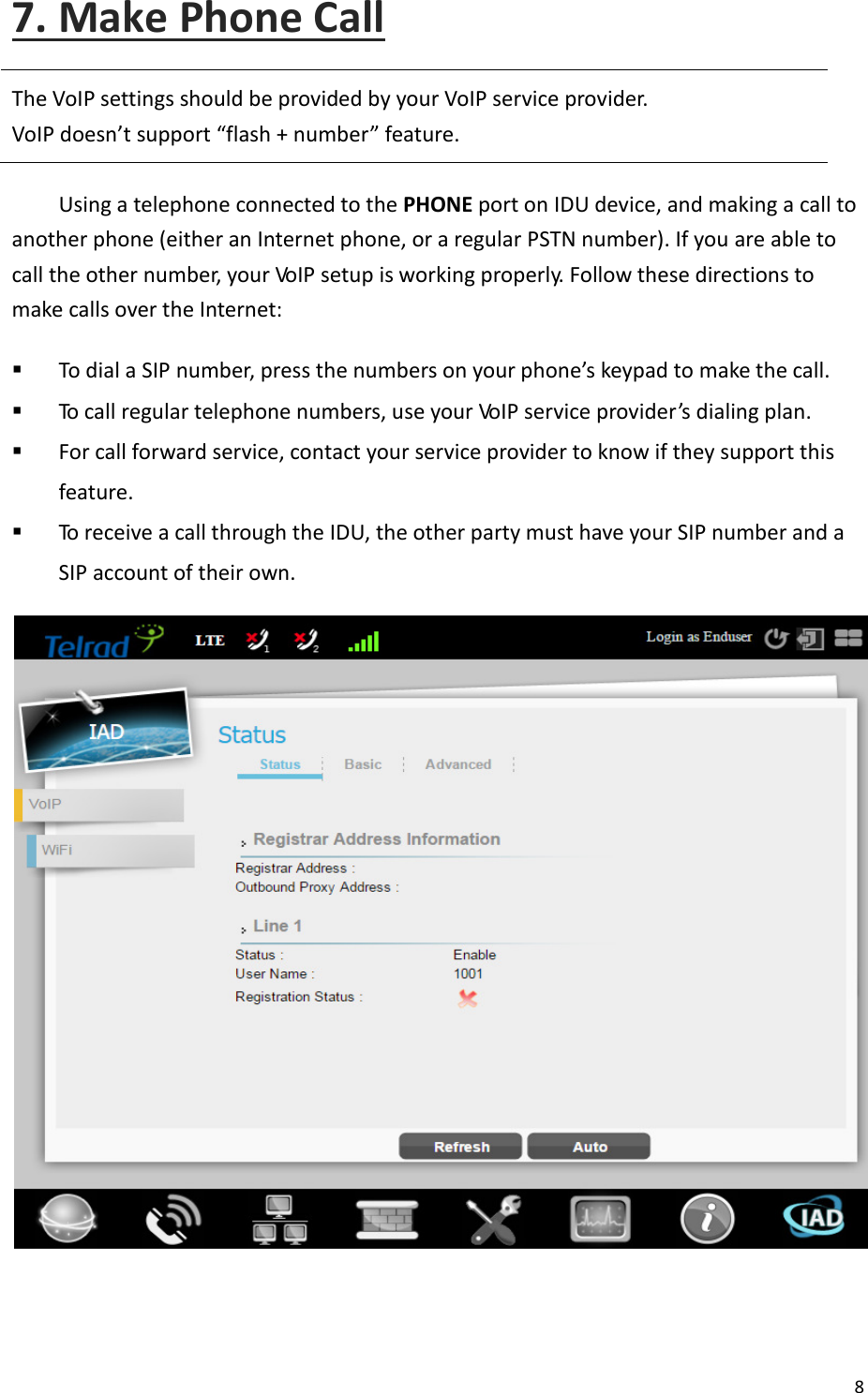  8   7. Make Phone Call The VoIP settings should be provided by your VoIP service provider. VoIP does’t support flash + uer feature. Using a telephone connected to the PHONE port on IDU device, and making a call to another phone (either an Internet phone, or a regular PSTN number). If you are able to call the other number, your VoIP setup is working properly. Follow these directions to make calls over the Internet:  To dial a SIP uer, press the uers o your phoe’s keypad to ake the all.  To call regular telephone numbers, use your VoIP service provider’s dialing plan.  For call forward service, contact your service provider to know if they support this feature.  To receive a call through the IDU, the other party must have your SIP number and a SIP account of their own.    