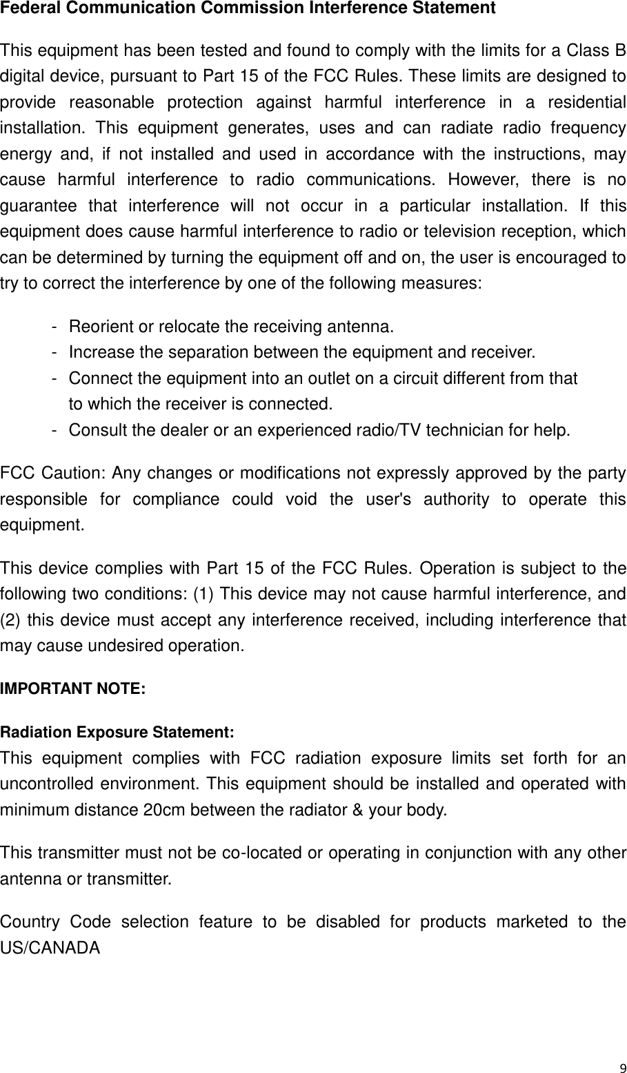  9  Federal Communication Commission Interference Statement This equipment has been tested and found to comply with the limits for a Class B digital device, pursuant to Part 15 of the FCC Rules. These limits are designed to provide  reasonable  protection  against  harmful  interference  in  a  residential installation.  This  equipment  generates,  uses  and  can  radiate  radio  frequency energy  and,  if  not  installed  and  used  in  accordance  with  the  instructions,  may cause  harmful  interference  to  radio  communications.  However,  there  is  no guarantee  that  interference  will  not  occur  in  a  particular  installation.  If  this equipment does cause harmful interference to radio or television reception, which can be determined by turning the equipment off and on, the user is encouraged to try to correct the interference by one of the following measures: -  Reorient or relocate the receiving antenna. -  Increase the separation between the equipment and receiver. -  Connect the equipment into an outlet on a circuit different from that to which the receiver is connected. -  Consult the dealer or an experienced radio/TV technician for help. FCC Caution: Any changes or modifications not expressly approved by the party responsible  for  compliance  could  void  the  user&apos;s  authority  to  operate  this equipment. This device complies with Part 15 of the FCC Rules.  Operation is subject to the following two conditions: (1) This device may not cause harmful interference, and (2) this device  must accept any interference received, including interference that may cause undesired operation. IMPORTANT NOTE: Radiation Exposure Statement: This  equipment  complies  with  FCC  radiation  exposure  limits  set  forth  for  an uncontrolled environment. This equipment  should be  installed  and operated  with minimum distance 20cm between the radiator &amp; your body. This transmitter must not be co-located or operating in conjunction with any other antenna or transmitter. Country  Code  selection  feature  to  be  disabled  for  products  marketed  to  the US/CANADA   