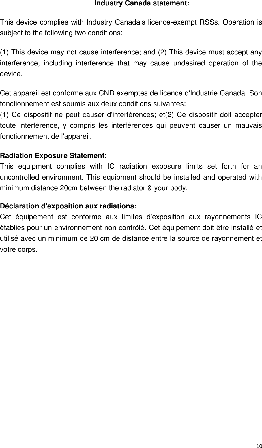  10  Industry Canada statement: This device complies with Industry Canada’s licence-exempt RSSs. Operation is subject to the following two conditions:   (1) This device may not cause interference; and (2) This device must accept any interference,  including  interference  that  may  cause  undesired  operation  of  the device.   Cet appareil est conforme aux CNR exemptes de licence d&apos;Industrie Canada. Son fonctionnement est soumis aux deux conditions suivantes: (1)  Ce  dispositif  ne  peut  causer d&apos;interférences;  et(2)  Ce  dispositif  doit  accepter toute  interférence,  y  compris  les  interférences  qui  peuvent  causer  un  mauvais fonctionnement de l&apos;appareil. Radiation Exposure Statement: This  equipment  complies  with  IC  radiation  exposure  limits  set  forth  for  an uncontrolled environment. This equipment  should be  installed  and operated  with minimum distance 20cm between the radiator &amp; your body. Déclaration d&apos;exposition aux radiations: Cet  équipement  est  conforme  aux  limites  d&apos;exposition  aux  rayonnements  IC établies pour un environnement non contrôlé. Cet équipement doit être installé et utilisé avec un minimum de 20 cm de distance entre la source de rayonnement et votre corps.  