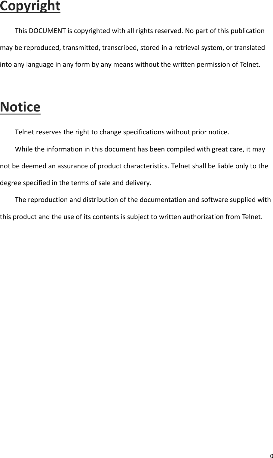  0  Copyright This DOCUMENT is copyrighted with all rights reserved. No part of this publication may be reproduced, transmitted, transcribed, stored in a retrieval system, or translated into any language in any form by any means without the written permission of Telnet. Notice Telnet reserves the right to change specifications without prior notice. While the information in this document has been compiled with great care, it may not be deemed an assurance of product characteristics. Telnet shall be liable only to the degree specified in the terms of sale and delivery. The reproduction and distribution of the documentation and software supplied with this product and the use of its contents is subject to written authorization from Telnet.     