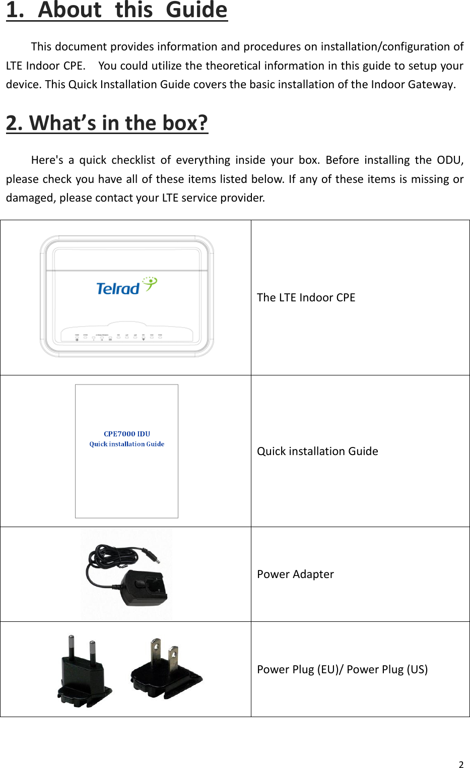  2  1.  About  this  Guide This document provides information and procedures on installation/configuration of LTE Indoor CPE.    You could utilize the theoretical information in this guide to setup your device. This Quick Installation Guide covers the basic installation of the Indoor Gateway. 2. What’s in the box? Here&apos;s  a  quick  checklist  of  everything  inside  your  box.  Before  installing  the  ODU, please check you have all of these items listed below. If any of these items is missing or damaged, please contact your LTE service provider.  The LTE Indoor CPE  Quick installation Guide  Power Adapter    Power Plug (EU)/ Power Plug (US)  