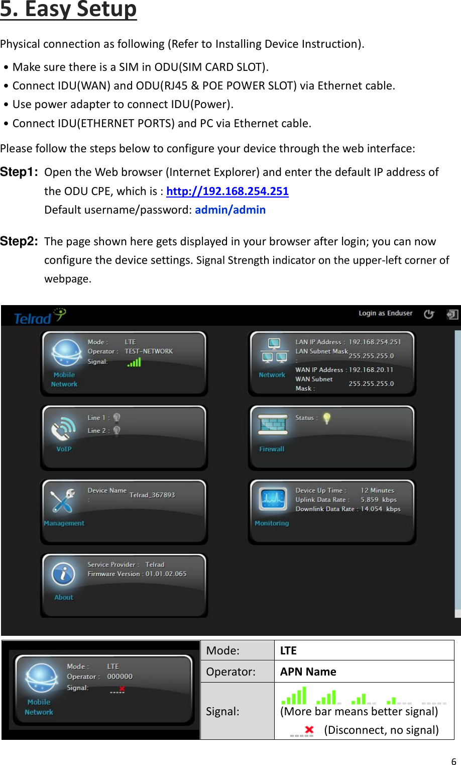  6  5. Easy Setup Physical connection as following (Refer to Installing Device Instruction). ․Make sure there is a SIM in ODU(SIM CARD SLOT). ․Connect IDU(WAN) and ODU(RJ45 &amp; POE POWER SLOT) via Ethernet cable. ․Use power adapter to connect IDU(Power). ․Connect IDU(ETHERNET PORTS) and PC via Ethernet cable. Please follow the steps below to configure your device through the web interface:  Step1:  Open the Web browser (Internet Explorer) and enter the default IP address of the ODU CPE, which is : http://192.168.254.251 Default username/password: admin/admin Step2:  The page shown here gets displayed in your browser after login; you can now configure the device settings. Signal Strength indicator on the upper-left corner of webpage.   Mode: LTE Operator: APN Name Signal:  (More bar means better signal)        (Disconnect, no signal) 