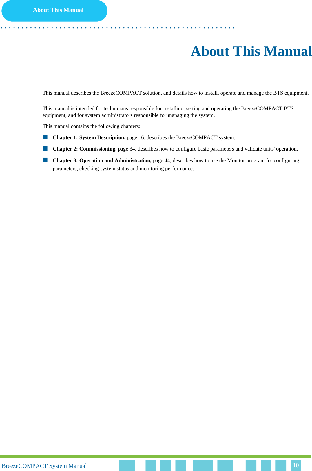 10About This Manual. . . . . . . . . . . . . . . . . . . . . . . . . . . . . . . . . . . . . . . . . . . . . . . . . . . . . . . .10BreezeCOMPACT System Manual 10About This ManualThis manual describes the BreezeCOMPACT solution, and details how to install, operate and manage the BTS equipment.This manual is intended for technicians responsible for installing, setting and operating the BreezeCOMPACT BTS equipment, and for system administrators responsible for managing the system.This manual contains the following chapters:Chapter 1: System Description, page 16, describes the BreezeCOMPACT system.Chapter 2: Commissioning, page 34, describes how to configure basic parameters and validate units&apos; operation.Chapter 3: Operation and Administration, page 44, describes how to use the Monitor program for configuring parameters, checking system status and monitoring performance.