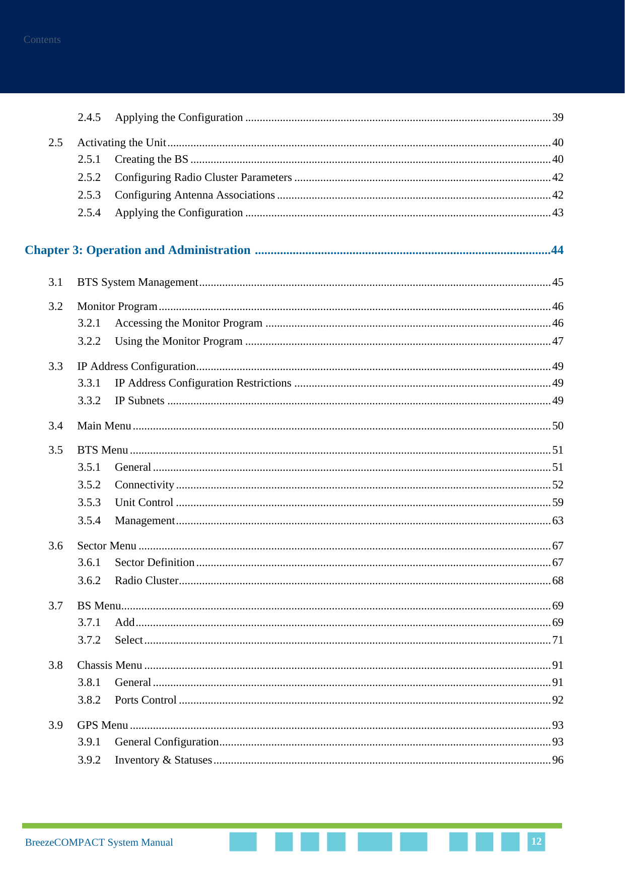 ContentsBreezeCOMPACT System Manual 122.4.5 Applying the Configuration ..........................................................................................................392.5 Activating the Unit.....................................................................................................................................402.5.1 Creating the BS .............................................................................................................................402.5.2 Configuring Radio Cluster Parameters .........................................................................................422.5.3 Configuring Antenna Associations ...............................................................................................422.5.4 Applying the Configuration ..........................................................................................................43Chapter 3: Operation and Administration ..............................................................................................443.1 BTS System Management..........................................................................................................................453.2 Monitor Program........................................................................................................................................463.2.1 Accessing the Monitor Program ...................................................................................................463.2.2 Using the Monitor Program ..........................................................................................................473.3 IP Address Configuration...........................................................................................................................493.3.1 IP Address Configuration Restrictions .........................................................................................493.3.2 IP Subnets .....................................................................................................................................493.4 Main Menu.................................................................................................................................................503.5 BTS Menu..................................................................................................................................................513.5.1 General..........................................................................................................................................513.5.2 Connectivity..................................................................................................................................523.5.3 Unit Control ..................................................................................................................................593.5.4 Management..................................................................................................................................633.6 Sector Menu ...............................................................................................................................................673.6.1 Sector Definition...........................................................................................................................673.6.2 Radio Cluster.................................................................................................................................683.7 BS Menu.....................................................................................................................................................693.7.1 Add................................................................................................................................................693.7.2 Select.............................................................................................................................................713.8 Chassis Menu .............................................................................................................................................913.8.1 General..........................................................................................................................................913.8.2 Ports Control .................................................................................................................................923.9 GPS Menu..................................................................................................................................................933.9.1 General Configuration...................................................................................................................933.9.2 Inventory &amp; Statuses.....................................................................................................................96