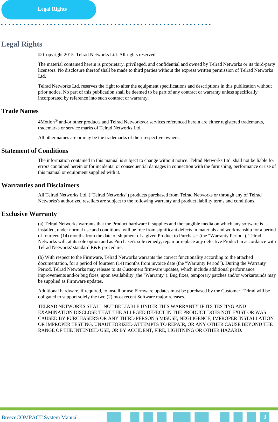 Legal Rights. . . . . . . . . . . . . . . . . . . . . . . . . . . . . . . . . . . . . . . . . . . . . . . . . . . . . . . .BreezeCOMPACT System ManualBreezeCOMPACT System Manual 3Legal Rights© Copyright 2015. Telrad Networks Ltd. All rights reserved.The material contained herein is proprietary, privileged, and confidential and owned by Telrad Networks or its third-party licensors. No disclosure thereof shall be made to third parties without the express written permission of Telrad Networks Ltd.Telrad Networks Ltd. reserves the right to alter the equipment specifications and descriptions in this publication without prior notice. No part of this publication shall be deemed to be part of any contract or warranty unless specifically incorporated by reference into such contract or warranty.Trade Names4Motion® and/or other products and Telrad Networks/or services referenced herein are either registered trademarks, trademarks or service marks of Telrad Networks Ltd.All other names are or may be the trademarks of their respective owners.Statement of ConditionsThe information contained in this manual is subject to change without notice. Telrad Networks Ltd. shall not be liable for errors contained herein or for incidental or consequential damages in connection with the furnishing, performance or use of this manual or equipment supplied with it.Warranties and DisclaimersAll Telrad Networks Ltd. (“Telrad Networks“) products purchased from Telrad Networks or through any of Telrad Networks&apos;s authorized resellers are subject to the following warranty and product liability terms and conditions.Exclusive Warranty(a) Telrad Networks warrants that the Product hardware it supplies and the tangible media on which any software is installed, under normal use and conditions, will be free from significant defects in materials and workmanship for a period of fourteen (14) months from the date of shipment of a given Product to Purchaser (the &quot;Warranty Period&quot;). Telrad Networks will, at its sole option and as Purchaser&apos;s sole remedy, repair or replace any defective Product in accordance with Telrad Networks&apos; standard R&amp;R procedure.(b) With respect to the Firmware, Telrad Networks warrants the correct functionality according to the attached documentation, for a period of fourteen (14) months from invoice date (the &quot;Warranty Period&quot;). During the Warranty Period, Telrad Networks may release to its Customers firmware updates, which include additional performance improvements and/or bug fixes, upon availability (the &quot;Warranty&quot;). Bug fixes, temporary patches and/or workarounds may be supplied as Firmware updates. Additional hardware, if required, to install or use Firmware updates must be purchased by the Customer. Telrad will be obligated to support solely the two (2) most recent Software major releases. TELRAD NETWORKS SHALL NOT BE LIABLE UNDER THIS WARRANTY IF ITS TESTING AND EXAMINATION DISCLOSE THAT THE ALLEGED DEFECT IN THE PRODUCT DOES NOT EXIST OR WAS CAUSED BY PURCHASER&apos;S OR ANY THIRD PERSON&apos;S MISUSE, NEGLIGENCE, IMPROPER INSTALLATION OR IMPROPER TESTING, UNAUTHORIZED ATTEMPTS TO REPAIR, OR ANY OTHER CAUSE BEYOND THE RANGE OF THE INTENDED USE, OR BY ACCIDENT, FIRE, LIGHTNING OR OTHER HAZARD.