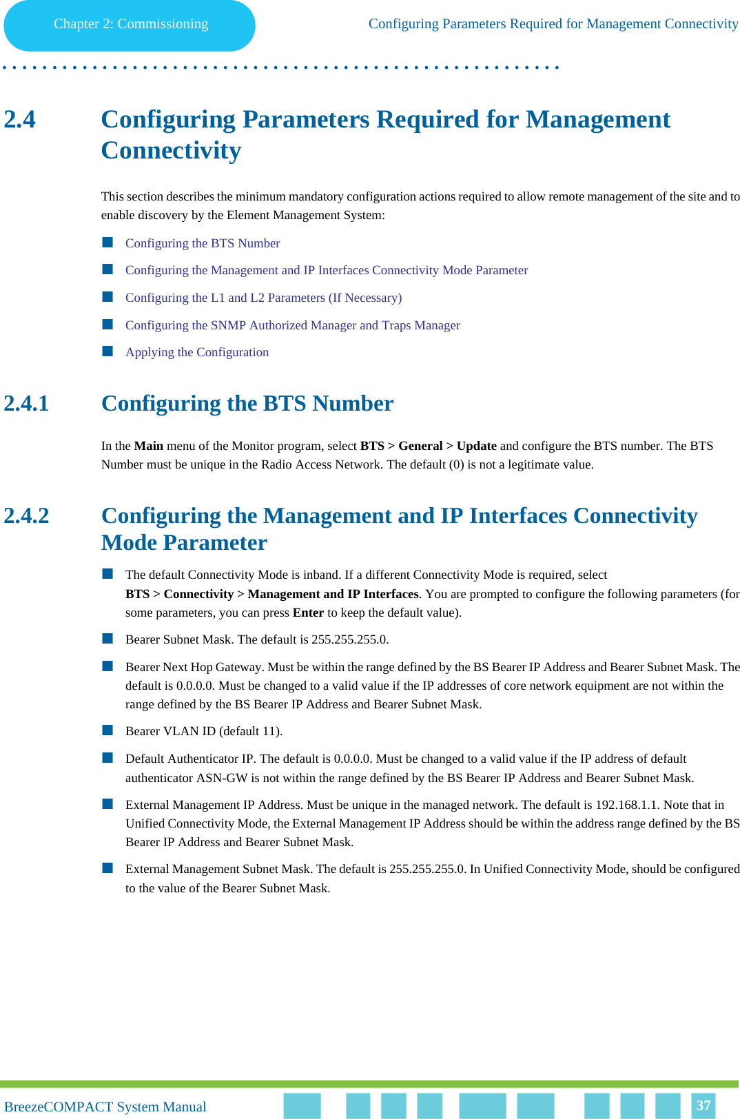 Chapter 2 - CommissioningConfiguring Parameters Required for Management ConnectivityChapter 2: Commissioning Configuring Parameters Required for Management Connectivity. . . . . . . . . . . . . . . . . . . . . . . . . . . . . . . . . . . . . . . . . . . . . . . . . . . . . . . .BreezeCOMPACT System ManualBreezeCOMPACT System Manual 372.4 Configuring Parameters Required for Management ConnectivityThis section describes the minimum mandatory configuration actions required to allow remote management of the site and to enable discovery by the Element Management System:Configuring the BTS NumberConfiguring the Management and IP Interfaces Connectivity Mode ParameterConfiguring the L1 and L2 Parameters (If Necessary)Configuring the SNMP Authorized Manager and Traps ManagerApplying the Configuration2.4.1 Configuring the BTS NumberIn the Main menu of the Monitor program, select BTS &gt; General &gt; Update and configure the BTS number. The BTS Number must be unique in the Radio Access Network. The default (0) is not a legitimate value.2.4.2 Configuring the Management and IP Interfaces Connectivity Mode ParameterThe default Connectivity Mode is inband. If a different Connectivity Mode is required, select BTS &gt; Connectivity &gt; Management and IP Interfaces. You are prompted to configure the following parameters (for some parameters, you can press Enter to keep the default value).Bearer Subnet Mask. The default is 255.255.255.0.Bearer Next Hop Gateway. Must be within the range defined by the BS Bearer IP Address and Bearer Subnet Mask. The default is 0.0.0.0. Must be changed to a valid value if the IP addresses of core network equipment are not within the range defined by the BS Bearer IP Address and Bearer Subnet Mask.Bearer VLAN ID (default 11).Default Authenticator IP. The default is 0.0.0.0. Must be changed to a valid value if the IP address of default authenticator ASN-GW is not within the range defined by the BS Bearer IP Address and Bearer Subnet Mask.External Management IP Address. Must be unique in the managed network. The default is 192.168.1.1. Note that in Unified Connectivity Mode, the External Management IP Address should be within the address range defined by the BS Bearer IP Address and Bearer Subnet Mask.External Management Subnet Mask. The default is 255.255.255.0. In Unified Connectivity Mode, should be configured to the value of the Bearer Subnet Mask.