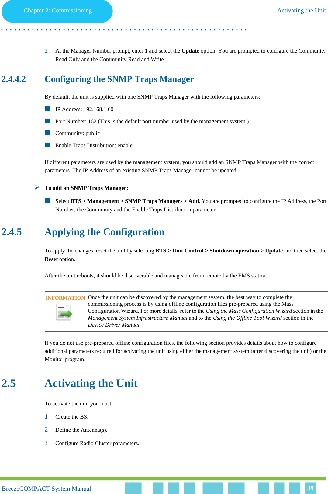 Chapter 2 - CommissioningActivating the UnitChapter 2: Commissioning Activating the Unit. . . . . . . . . . . . . . . . . . . . . . . . . . . . . . . . . . . . . . . . . . . . . . . . . . . . . . . .BreezeCOMPACT System ManualBreezeCOMPACT System Manual 392At the Manager Number prompt, enter 1 and select the Update option. You are prompted to configure the Community Read Only and the Community Read and Write.2.4.4.2 Configuring the SNMP Traps ManagerBy default, the unit is supplied with one SNMP Traps Manager with the following parameters:IP Address: 192.168.1.60Port Number: 162 (This is the default port number used by the management system.)Community: publicEnable Traps Distribution: enableIf different parameters are used by the management system, you should add an SNMP Traps Manager with the correct parameters. The IP Address of an existing SNMP Traps Manager cannot be updated.To add an SNMP Traps Manager:Select BTS &gt; Management &gt; SNMP Traps Managers &gt; Add. You are prompted to configure the IP Address, the Port Number, the Community and the Enable Traps Distribution parameter.2.4.5 Applying the ConfigurationTo apply the changes, reset the unit by selecting BTS &gt; Unit Control &gt; Shutdown operation &gt; Update and then select the Reset option.After the unit reboots, it should be discoverable and manageable from remote by the EMS station. If you do not use pre-prepared offline configuration files, the following section provides details about how to configure additional parameters required for activating the unit using either the management system (after discovering the unit) or the Monitor program.2.5 Activating the UnitTo activate the unit you must:1Create the BS.2Define the Antenna(s).3Configure Radio Cluster parameters.INFORMATIONOnce the unit can be discovered by the management system, the best way to complete the commissioning process is by using offline configuration files pre-prepared using the Mass Configuration Wizard. For more details, refer to the Using the Mass Configuration Wizard section in the Management System Infrastructure Manual and to the Using the Offline Tool Wizard section in the Device Driver Manual.