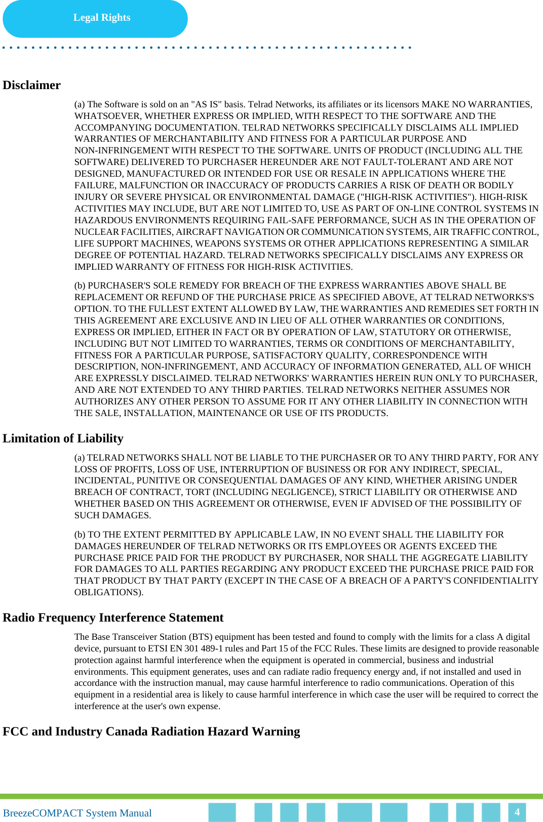 Legal Rights. . . . . . . . . . . . . . . . . . . . . . . . . . . . . . . . . . . . . . . . . . . . . . . . . . . . . . . .BreezeCOMPACT System ManualBreezeCOMPACT System Manual 4Disclaimer(a) The Software is sold on an &quot;AS IS&quot; basis. Telrad Networks, its affiliates or its licensors MAKE NO WARRANTIES, WHATSOEVER, WHETHER EXPRESS OR IMPLIED, WITH RESPECT TO THE SOFTWARE AND THE ACCOMPANYING DOCUMENTATION. TELRAD NETWORKS SPECIFICALLY DISCLAIMS ALL IMPLIED WARRANTIES OF MERCHANTABILITY AND FITNESS FOR A PARTICULAR PURPOSE AND NON-INFRINGEMENT WITH RESPECT TO THE SOFTWARE. UNITS OF PRODUCT (INCLUDING ALL THE SOFTWARE) DELIVERED TO PURCHASER HEREUNDER ARE NOT FAULT-TOLERANT AND ARE NOT DESIGNED, MANUFACTURED OR INTENDED FOR USE OR RESALE IN APPLICATIONS WHERE THE FAILURE, MALFUNCTION OR INACCURACY OF PRODUCTS CARRIES A RISK OF DEATH OR BODILY INJURY OR SEVERE PHYSICAL OR ENVIRONMENTAL DAMAGE (&quot;HIGH-RISK ACTIVITIES&quot;). HIGH-RISK ACTIVITIES MAY INCLUDE, BUT ARE NOT LIMITED TO, USE AS PART OF ON-LINE CONTROL SYSTEMS IN HAZARDOUS ENVIRONMENTS REQUIRING FAIL-SAFE PERFORMANCE, SUCH AS IN THE OPERATION OF NUCLEAR FACILITIES, AIRCRAFT NAVIGATION OR COMMUNICATION SYSTEMS, AIR TRAFFIC CONTROL, LIFE SUPPORT MACHINES, WEAPONS SYSTEMS OR OTHER APPLICATIONS REPRESENTING A SIMILAR DEGREE OF POTENTIAL HAZARD. TELRAD NETWORKS SPECIFICALLY DISCLAIMS ANY EXPRESS OR IMPLIED WARRANTY OF FITNESS FOR HIGH-RISK ACTIVITIES.(b) PURCHASER&apos;S SOLE REMEDY FOR BREACH OF THE EXPRESS WARRANTIES ABOVE SHALL BE REPLACEMENT OR REFUND OF THE PURCHASE PRICE AS SPECIFIED ABOVE, AT TELRAD NETWORKS&apos;S OPTION. TO THE FULLEST EXTENT ALLOWED BY LAW, THE WARRANTIES AND REMEDIES SET FORTH IN THIS AGREEMENT ARE EXCLUSIVE AND IN LIEU OF ALL OTHER WARRANTIES OR CONDITIONS, EXPRESS OR IMPLIED, EITHER IN FACT OR BY OPERATION OF LAW, STATUTORY OR OTHERWISE, INCLUDING BUT NOT LIMITED TO WARRANTIES, TERMS OR CONDITIONS OF MERCHANTABILITY, FITNESS FOR A PARTICULAR PURPOSE, SATISFACTORY QUALITY, CORRESPONDENCE WITH DESCRIPTION, NON-INFRINGEMENT, AND ACCURACY OF INFORMATION GENERATED, ALL OF WHICH ARE EXPRESSLY DISCLAIMED. TELRAD NETWORKS&apos; WARRANTIES HEREIN RUN ONLY TO PURCHASER, AND ARE NOT EXTENDED TO ANY THIRD PARTIES. TELRAD NETWORKS NEITHER ASSUMES NOR AUTHORIZES ANY OTHER PERSON TO ASSUME FOR IT ANY OTHER LIABILITY IN CONNECTION WITH THE SALE, INSTALLATION, MAINTENANCE OR USE OF ITS PRODUCTS.Limitation of Liability(a) TELRAD NETWORKS SHALL NOT BE LIABLE TO THE PURCHASER OR TO ANY THIRD PARTY, FOR ANY LOSS OF PROFITS, LOSS OF USE, INTERRUPTION OF BUSINESS OR FOR ANY INDIRECT, SPECIAL, INCIDENTAL, PUNITIVE OR CONSEQUENTIAL DAMAGES OF ANY KIND, WHETHER ARISING UNDER BREACH OF CONTRACT, TORT (INCLUDING NEGLIGENCE), STRICT LIABILITY OR OTHERWISE AND WHETHER BASED ON THIS AGREEMENT OR OTHERWISE, EVEN IF ADVISED OF THE POSSIBILITY OF SUCH DAMAGES.(b) TO THE EXTENT PERMITTED BY APPLICABLE LAW, IN NO EVENT SHALL THE LIABILITY FOR DAMAGES HEREUNDER OF TELRAD NETWORKS OR ITS EMPLOYEES OR AGENTS EXCEED THE PURCHASE PRICE PAID FOR THE PRODUCT BY PURCHASER, NOR SHALL THE AGGREGATE LIABILITY FOR DAMAGES TO ALL PARTIES REGARDING ANY PRODUCT EXCEED THE PURCHASE PRICE PAID FOR THAT PRODUCT BY THAT PARTY (EXCEPT IN THE CASE OF A BREACH OF A PARTY&apos;S CONFIDENTIALITY OBLIGATIONS).Radio Frequency Interference StatementThe Base Transceiver Station (BTS) equipment has been tested and found to comply with the limits for a class A digital device, pursuant to ETSI EN 301 489-1 rules and Part 15 of the FCC Rules. These limits are designed to provide reasonable protection against harmful interference when the equipment is operated in commercial, business and industrial environments. This equipment generates, uses and can radiate radio frequency energy and, if not installed and used in accordance with the instruction manual, may cause harmful interference to radio communications. Operation of this equipment in a residential area is likely to cause harmful interference in which case the user will be required to correct the interference at the user&apos;s own expense.FCC and Industry Canada Radiation Hazard Warning