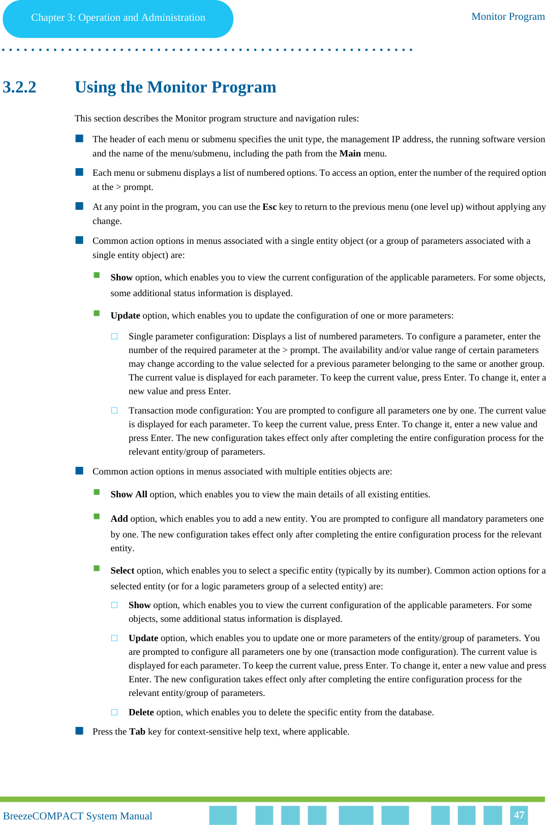 Chapter 3 - Operation and AdministrationMonitor ProgramChapter 3: Operation and Administration Monitor Program. . . . . . . . . . . . . . . . . . . . . . . . . . . . . . . . . . . . . . . . . . . . . . . . . . . . . . . .BreezeCOMPACT System ManualBreezeCOMPACT System Manual 473.2.2 Using the Monitor ProgramThis section describes the Monitor program structure and navigation rules:The header of each menu or submenu specifies the unit type, the management IP address, the running software version and the name of the menu/submenu, including the path from the Main menu.Each menu or submenu displays a list of numbered options. To access an option, enter the number of the required option at the &gt; prompt.At any point in the program, you can use the Esc key to return to the previous menu (one level up) without applying any change.Common action options in menus associated with a single entity object (or a group of parameters associated with a single entity object) are:Show option, which enables you to view the current configuration of the applicable parameters. For some objects, some additional status information is displayed.Update option, which enables you to update the configuration of one or more parameters:Single parameter configuration: Displays a list of numbered parameters. To configure a parameter, enter the number of the required parameter at the &gt; prompt. The availability and/or value range of certain parameters may change according to the value selected for a previous parameter belonging to the same or another group. The current value is displayed for each parameter. To keep the current value, press Enter. To change it, enter a new value and press Enter.Transaction mode configuration: You are prompted to configure all parameters one by one. The current value is displayed for each parameter. To keep the current value, press Enter. To change it, enter a new value and press Enter. The new configuration takes effect only after completing the entire configuration process for the relevant entity/group of parameters.Common action options in menus associated with multiple entities objects are:Show All option, which enables you to view the main details of all existing entities.Add option, which enables you to add a new entity. You are prompted to configure all mandatory parameters one by one. The new configuration takes effect only after completing the entire configuration process for the relevant entity.Select option, which enables you to select a specific entity (typically by its number). Common action options for a selected entity (or for a logic parameters group of a selected entity) are:Show option, which enables you to view the current configuration of the applicable parameters. For some objects, some additional status information is displayed.Update option, which enables you to update one or more parameters of the entity/group of parameters. You are prompted to configure all parameters one by one (transaction mode configuration). The current value is displayed for each parameter. To keep the current value, press Enter. To change it, enter a new value and press Enter. The new configuration takes effect only after completing the entire configuration process for the relevant entity/group of parameters.Delete option, which enables you to delete the specific entity from the database.Press the Tab key for context-sensitive help text, where applicable.