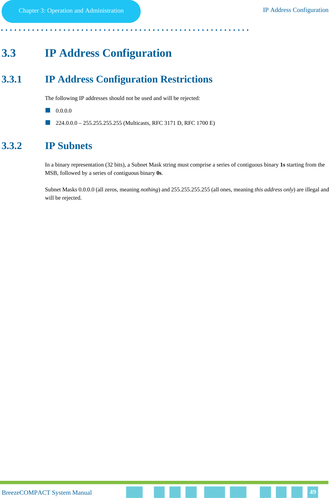 Chapter 3 - Operation and AdministrationIP Address ConfigurationChapter 3: Operation and Administration IP Address Configuration. . . . . . . . . . . . . . . . . . . . . . . . . . . . . . . . . . . . . . . . . . . . . . . . . . . . . . . .BreezeCOMPACT System ManualBreezeCOMPACT System Manual 493.3 IP Address Configuration3.3.1 IP Address Configuration RestrictionsThe following IP addresses should not be used and will be rejected:0.0.0.0224.0.0.0 – 255.255.255.255 (Multicasts, RFC 3171 D, RFC 1700 E)3.3.2 IP SubnetsIn a binary representation (32 bits), a Subnet Mask string must comprise a series of contiguous binary 1s starting from the MSB, followed by a series of contiguous binary 0s.Subnet Masks 0.0.0.0 (all zeros, meaning nothing) and 255.255.255.255 (all ones, meaning this address only) are illegal and will be rejected.