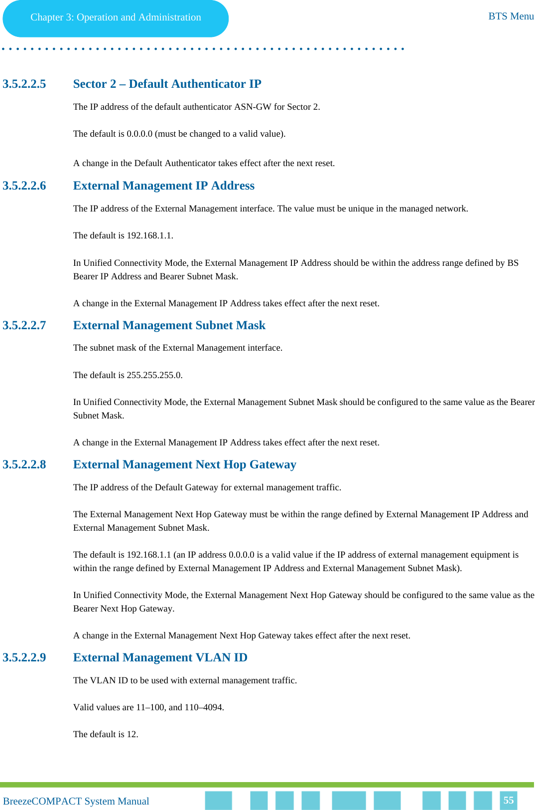 Chapter 3 - Operation and AdministrationBTS MenuChapter 3: Operation and Administration BTS Menu. . . . . . . . . . . . . . . . . . . . . . . . . . . . . . . . . . . . . . . . . . . . . . . . . . . . . . . .BreezeCOMPACT System ManualBreezeCOMPACT System Manual 553.5.2.2.5 Sector 2 – Default Authenticator IPThe IP address of the default authenticator ASN-GW for Sector 2.The default is 0.0.0.0 (must be changed to a valid value).A change in the Default Authenticator takes effect after the next reset.3.5.2.2.6 External Management IP AddressThe IP address of the External Management interface. The value must be unique in the managed network.The default is 192.168.1.1.In Unified Connectivity Mode, the External Management IP Address should be within the address range defined by BS Bearer IP Address and Bearer Subnet Mask.A change in the External Management IP Address takes effect after the next reset.3.5.2.2.7 External Management Subnet MaskThe subnet mask of the External Management interface.The default is 255.255.255.0.In Unified Connectivity Mode, the External Management Subnet Mask should be configured to the same value as the Bearer Subnet Mask.A change in the External Management IP Address takes effect after the next reset.3.5.2.2.8 External Management Next Hop GatewayThe IP address of the Default Gateway for external management traffic. The External Management Next Hop Gateway must be within the range defined by External Management IP Address and External Management Subnet Mask.The default is 192.168.1.1 (an IP address 0.0.0.0 is a valid value if the IP address of external management equipment is within the range defined by External Management IP Address and External Management Subnet Mask).In Unified Connectivity Mode, the External Management Next Hop Gateway should be configured to the same value as the Bearer Next Hop Gateway.A change in the External Management Next Hop Gateway takes effect after the next reset.3.5.2.2.9 External Management VLAN IDThe VLAN ID to be used with external management traffic.Valid values are 11–100, and 110–4094. The default is 12.