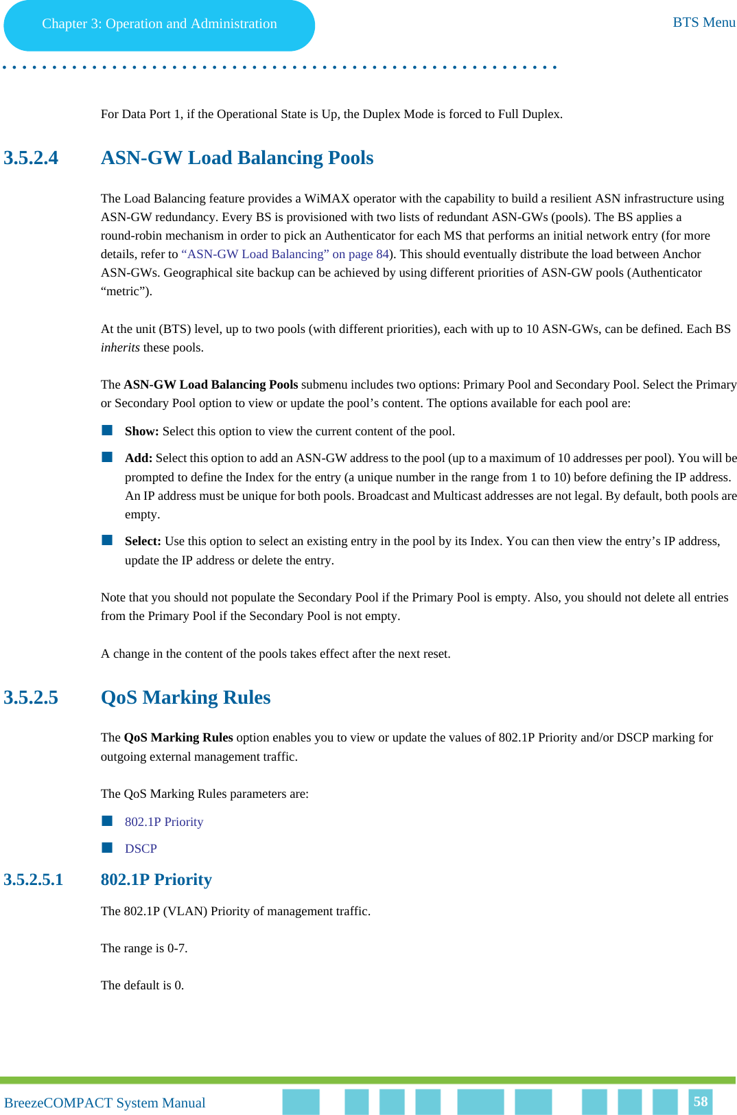 Chapter 3 - Operation and AdministrationBTS MenuChapter 3: Operation and Administration BTS Menu. . . . . . . . . . . . . . . . . . . . . . . . . . . . . . . . . . . . . . . . . . . . . . . . . . . . . . . .BreezeCOMPACT System ManualBreezeCOMPACT System Manual 58For Data Port 1, if the Operational State is Up, the Duplex Mode is forced to Full Duplex.3.5.2.4 ASN-GW Load Balancing PoolsThe Load Balancing feature provides a WiMAX operator with the capability to build a resilient ASN infrastructure using ASN-GW redundancy. Every BS is provisioned with two lists of redundant ASN-GWs (pools). The BS applies a round-robin mechanism in order to pick an Authenticator for each MS that performs an initial network entry (for more details, refer to “ASN-GW Load Balancing” on page 84). This should eventually distribute the load between Anchor ASN-GWs. Geographical site backup can be achieved by using different priorities of ASN-GW pools (Authenticator “metric”).At the unit (BTS) level, up to two pools (with different priorities), each with up to 10 ASN-GWs, can be defined. Each BS inherits these pools.The ASN-GW Load Balancing Pools submenu includes two options: Primary Pool and Secondary Pool. Select the Primary or Secondary Pool option to view or update the pool’s content. The options available for each pool are:Show: Select this option to view the current content of the pool.Add: Select this option to add an ASN-GW address to the pool (up to a maximum of 10 addresses per pool). You will be prompted to define the Index for the entry (a unique number in the range from 1 to 10) before defining the IP address. An IP address must be unique for both pools. Broadcast and Multicast addresses are not legal. By default, both pools are empty.Select: Use this option to select an existing entry in the pool by its Index. You can then view the entry’s IP address, update the IP address or delete the entry.Note that you should not populate the Secondary Pool if the Primary Pool is empty. Also, you should not delete all entries from the Primary Pool if the Secondary Pool is not empty.A change in the content of the pools takes effect after the next reset.3.5.2.5 QoS Marking RulesThe QoS Marking Rules option enables you to view or update the values of 802.1P Priority and/or DSCP marking for outgoing external management traffic.The QoS Marking Rules parameters are:802.1P PriorityDSCP3.5.2.5.1 802.1P PriorityThe 802.1P (VLAN) Priority of management traffic.The range is 0-7.The default is 0.
