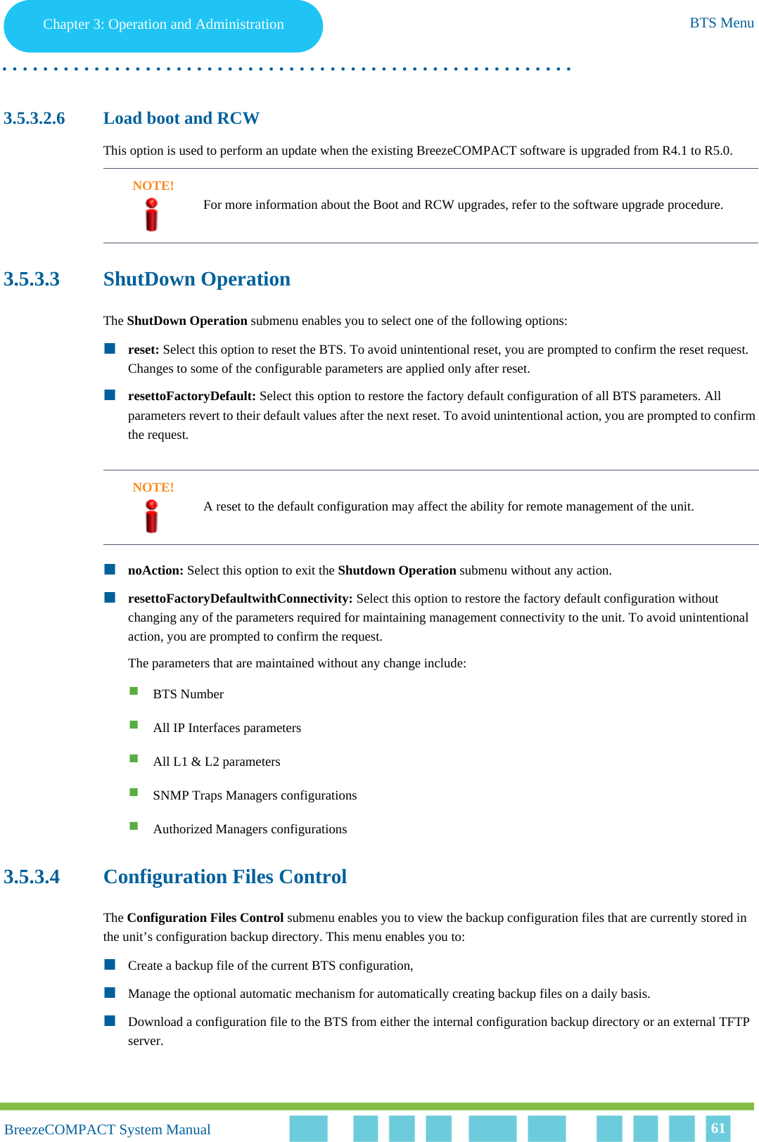 Chapter 3 - Operation and AdministrationBTS MenuChapter 3: Operation and Administration BTS Menu. . . . . . . . . . . . . . . . . . . . . . . . . . . . . . . . . . . . . . . . . . . . . . . . . . . . . . . .BreezeCOMPACT System ManualBreezeCOMPACT System Manual 613.5.3.2.6 Load boot and RCWThis option is used to perform an update when the existing BreezeCOMPACT software is upgraded from R4.1 to R5.0. 3.5.3.3 ShutDown OperationThe ShutDown Operation submenu enables you to select one of the following options:reset: Select this option to reset the BTS. To avoid unintentional reset, you are prompted to confirm the reset request. Changes to some of the configurable parameters are applied only after reset.resettoFactoryDefault: Select this option to restore the factory default configuration of all BTS parameters. All parameters revert to their default values after the next reset. To avoid unintentional action, you are prompted to confirm the request. noAction: Select this option to exit the Shutdown Operation submenu without any action.resettoFactoryDefaultwithConnectivity: Select this option to restore the factory default configuration without changing any of the parameters required for maintaining management connectivity to the unit. To avoid unintentional action, you are prompted to confirm the request. The parameters that are maintained without any change include:BTS NumberAll IP Interfaces parametersAll L1 &amp; L2 parametersSNMP Traps Managers configurationsAuthorized Managers configurations3.5.3.4 Configuration Files ControlThe Configuration Files Control submenu enables you to view the backup configuration files that are currently stored in the unit’s configuration backup directory. This menu enables you to:Create a backup file of the current BTS configuration, Manage the optional automatic mechanism for automatically creating backup files on a daily basis.Download a configuration file to the BTS from either the internal configuration backup directory or an external TFTP server.NOTE!For more information about the Boot and RCW upgrades, refer to the software upgrade procedure.NOTE!A reset to the default configuration may affect the ability for remote management of the unit.