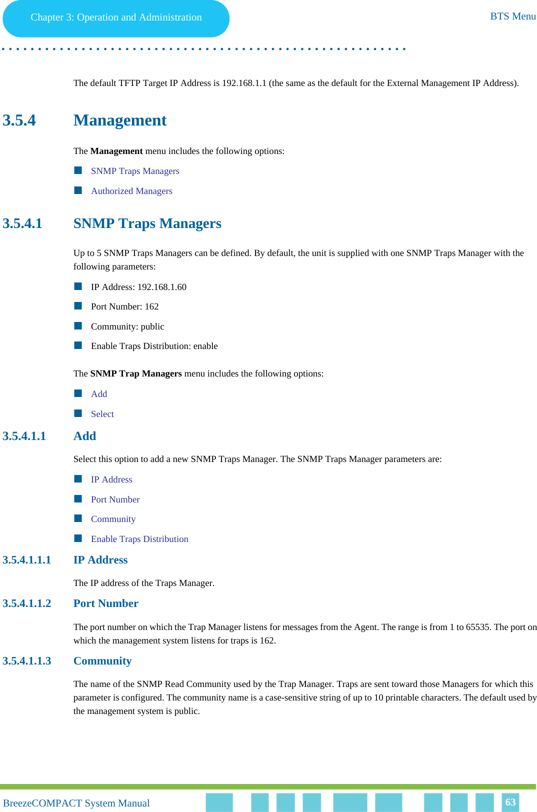 Chapter 3 - Operation and AdministrationBTS MenuChapter 3: Operation and Administration BTS Menu. . . . . . . . . . . . . . . . . . . . . . . . . . . . . . . . . . . . . . . . . . . . . . . . . . . . . . . .BreezeCOMPACT System ManualBreezeCOMPACT System Manual 63The default TFTP Target IP Address is 192.168.1.1 (the same as the default for the External Management IP Address).3.5.4 ManagementThe Management menu includes the following options:SNMP Traps ManagersAuthorized Managers3.5.4.1 SNMP Traps ManagersUp to 5 SNMP Traps Managers can be defined. By default, the unit is supplied with one SNMP Traps Manager with the following parameters:IP Address: 192.168.1.60Port Number: 162Community: publicEnable Traps Distribution: enableThe SNMP Trap Managers menu includes the following options:AddSelect3.5.4.1.1 AddSelect this option to add a new SNMP Traps Manager. The SNMP Traps Manager parameters are:IP AddressPort NumberCommunityEnable Traps Distribution3.5.4.1.1.1 IP AddressThe IP address of the Traps Manager.3.5.4.1.1.2 Port NumberThe port number on which the Trap Manager listens for messages from the Agent. The range is from 1 to 65535. The port on which the management system listens for traps is 162.3.5.4.1.1.3 CommunityThe name of the SNMP Read Community used by the Trap Manager. Traps are sent toward those Managers for which this parameter is configured. The community name is a case-sensitive string of up to 10 printable characters. The default used by the management system is public.