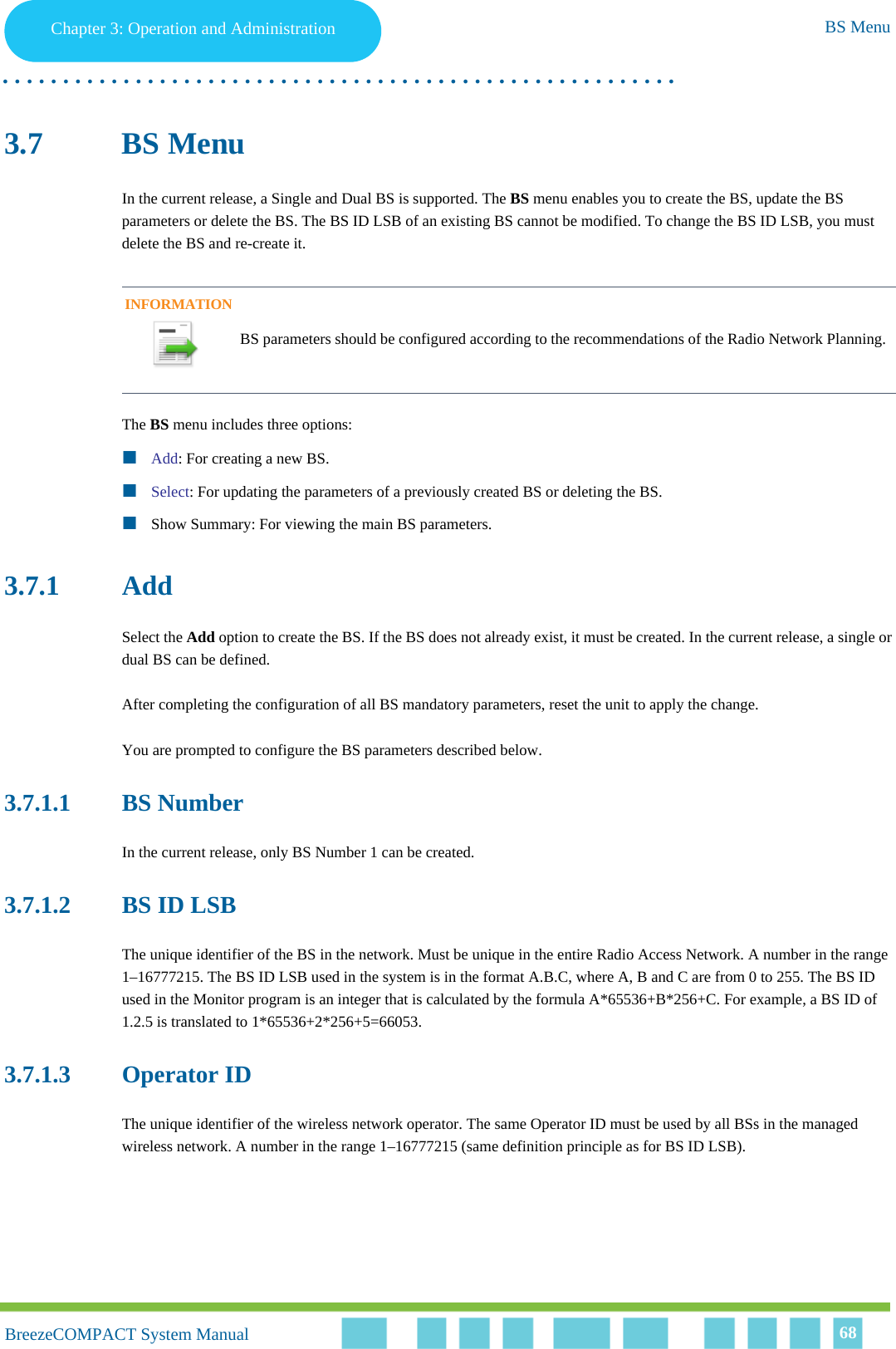 Chapter 3 - Operation and AdministrationBS MenuChapter 3: Operation and Administration BS Menu. . . . . . . . . . . . . . . . . . . . . . . . . . . . . . . . . . . . . . . . . . . . . . . . . . . . . . . .BreezeCOMPACT System ManualBreezeCOMPACT System Manual 683.7 BS MenuIn the current release, a Single and Dual BS is supported. The BS menu enables you to create the BS, update the BS parameters or delete the BS. The BS ID LSB of an existing BS cannot be modified. To change the BS ID LSB, you must delete the BS and re-create it.The BS menu includes three options:Add: For creating a new BS.Select: For updating the parameters of a previously created BS or deleting the BS.Show Summary: For viewing the main BS parameters.3.7.1 AddSelect the Add option to create the BS. If the BS does not already exist, it must be created. In the current release, a single or dual BS can be defined. After completing the configuration of all BS mandatory parameters, reset the unit to apply the change.You are prompted to configure the BS parameters described below.3.7.1.1 BS NumberIn the current release, only BS Number 1 can be created.3.7.1.2 BS ID LSBThe unique identifier of the BS in the network. Must be unique in the entire Radio Access Network. A number in the range 1–16777215. The BS ID LSB used in the system is in the format A.B.C, where A, B and C are from 0 to 255. The BS ID used in the Monitor program is an integer that is calculated by the formula A*65536+B*256+C. For example, a BS ID of 1.2.5 is translated to 1*65536+2*256+5=66053.3.7.1.3 Operator IDThe unique identifier of the wireless network operator. The same Operator ID must be used by all BSs in the managed wireless network. A number in the range 1–16777215 (same definition principle as for BS ID LSB).INFORMATIONBS parameters should be configured according to the recommendations of the Radio Network Planning.