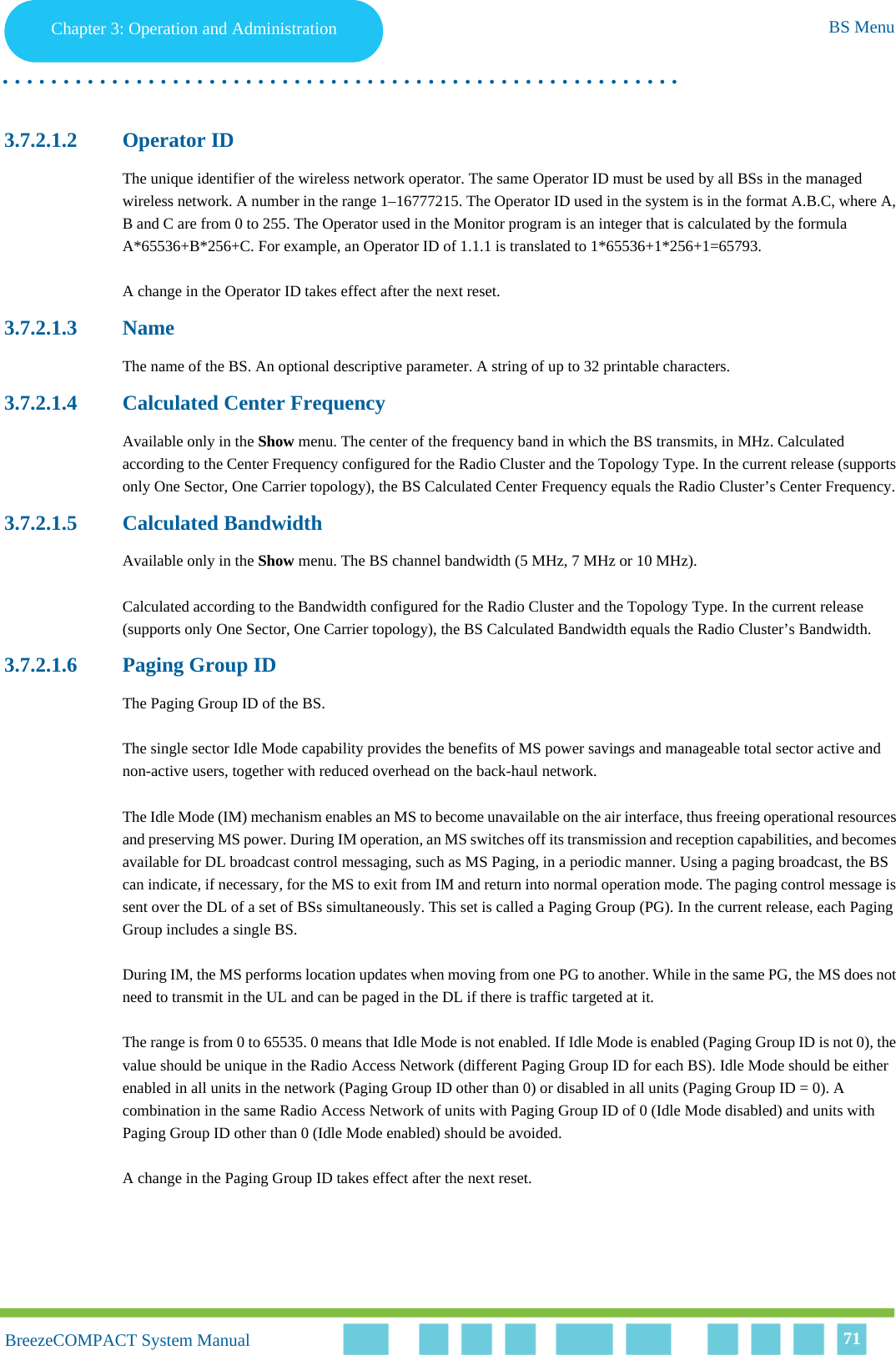 Chapter 3 - Operation and AdministrationBS MenuChapter 3: Operation and Administration BS Menu. . . . . . . . . . . . . . . . . . . . . . . . . . . . . . . . . . . . . . . . . . . . . . . . . . . . . . . .BreezeCOMPACT System ManualBreezeCOMPACT System Manual 713.7.2.1.2 Operator IDThe unique identifier of the wireless network operator. The same Operator ID must be used by all BSs in the managed wireless network. A number in the range 1–16777215. The Operator ID used in the system is in the format A.B.C, where A, B and C are from 0 to 255. The Operator used in the Monitor program is an integer that is calculated by the formula A*65536+B*256+C. For example, an Operator ID of 1.1.1 is translated to 1*65536+1*256+1=65793.A change in the Operator ID takes effect after the next reset.3.7.2.1.3 NameThe name of the BS. An optional descriptive parameter. A string of up to 32 printable characters.3.7.2.1.4 Calculated Center FrequencyAvailable only in the Show menu. The center of the frequency band in which the BS transmits, in MHz. Calculated according to the Center Frequency configured for the Radio Cluster and the Topology Type. In the current release (supports only One Sector, One Carrier topology), the BS Calculated Center Frequency equals the Radio Cluster’s Center Frequency.3.7.2.1.5 Calculated BandwidthAvailable only in the Show menu. The BS channel bandwidth (5 MHz, 7 MHz or 10 MHz).Calculated according to the Bandwidth configured for the Radio Cluster and the Topology Type. In the current release (supports only One Sector, One Carrier topology), the BS Calculated Bandwidth equals the Radio Cluster’s Bandwidth.3.7.2.1.6 Paging Group IDThe Paging Group ID of the BS. The single sector Idle Mode capability provides the benefits of MS power savings and manageable total sector active and non-active users, together with reduced overhead on the back-haul network.The Idle Mode (IM) mechanism enables an MS to become unavailable on the air interface, thus freeing operational resources and preserving MS power. During IM operation, an MS switches off its transmission and reception capabilities, and becomes available for DL broadcast control messaging, such as MS Paging, in a periodic manner. Using a paging broadcast, the BS can indicate, if necessary, for the MS to exit from IM and return into normal operation mode. The paging control message is sent over the DL of a set of BSs simultaneously. This set is called a Paging Group (PG). In the current release, each Paging Group includes a single BS.During IM, the MS performs location updates when moving from one PG to another. While in the same PG, the MS does not need to transmit in the UL and can be paged in the DL if there is traffic targeted at it.The range is from 0 to 65535. 0 means that Idle Mode is not enabled. If Idle Mode is enabled (Paging Group ID is not 0), the value should be unique in the Radio Access Network (different Paging Group ID for each BS). Idle Mode should be either enabled in all units in the network (Paging Group ID other than 0) or disabled in all units (Paging Group ID = 0). A combination in the same Radio Access Network of units with Paging Group ID of 0 (Idle Mode disabled) and units with Paging Group ID other than 0 (Idle Mode enabled) should be avoided.A change in the Paging Group ID takes effect after the next reset.
