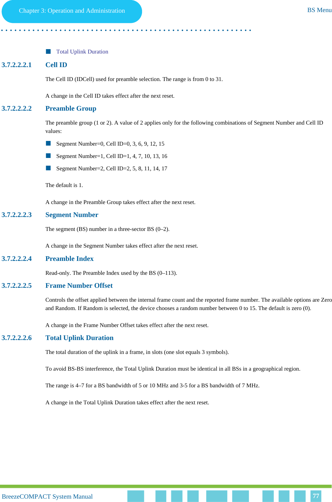 Chapter 3 - Operation and AdministrationBS MenuChapter 3: Operation and Administration BS Menu. . . . . . . . . . . . . . . . . . . . . . . . . . . . . . . . . . . . . . . . . . . . . . . . . . . . . . . .BreezeCOMPACT System ManualBreezeCOMPACT System Manual 77Total Uplink Duration3.7.2.2.2.1 Cell IDThe Cell ID (IDCell) used for preamble selection. The range is from 0 to 31.A change in the Cell ID takes effect after the next reset. 3.7.2.2.2.2 Preamble GroupThe preamble group (1 or 2). A value of 2 applies only for the following combinations of Segment Number and Cell ID values:Segment Number=0, Cell ID=0, 3, 6, 9, 12, 15Segment Number=1, Cell ID=1, 4, 7, 10, 13, 16Segment Number=2, Cell ID=2, 5, 8, 11, 14, 17The default is 1.A change in the Preamble Group takes effect after the next reset.3.7.2.2.2.3 Segment NumberThe segment (BS) number in a three-sector BS (0–2).A change in the Segment Number takes effect after the next reset.3.7.2.2.2.4 Preamble IndexRead-only. The Preamble Index used by the BS (0–113).3.7.2.2.2.5 Frame Number OffsetControls the offset applied between the internal frame count and the reported frame number. The available options are Zero and Random. If Random is selected, the device chooses a random number between 0 to 15. The default is zero (0).A change in the Frame Number Offset takes effect after the next reset.3.7.2.2.2.6 Total Uplink DurationThe total duration of the uplink in a frame, in slots (one slot equals 3 symbols).To avoid BS-BS interference, the Total Uplink Duration must be identical in all BSs in a geographical region.The range is 4–7 for a BS bandwidth of 5 or 10 MHz and 3-5 for a BS bandwidth of 7 MHz.A change in the Total Uplink Duration takes effect after the next reset.