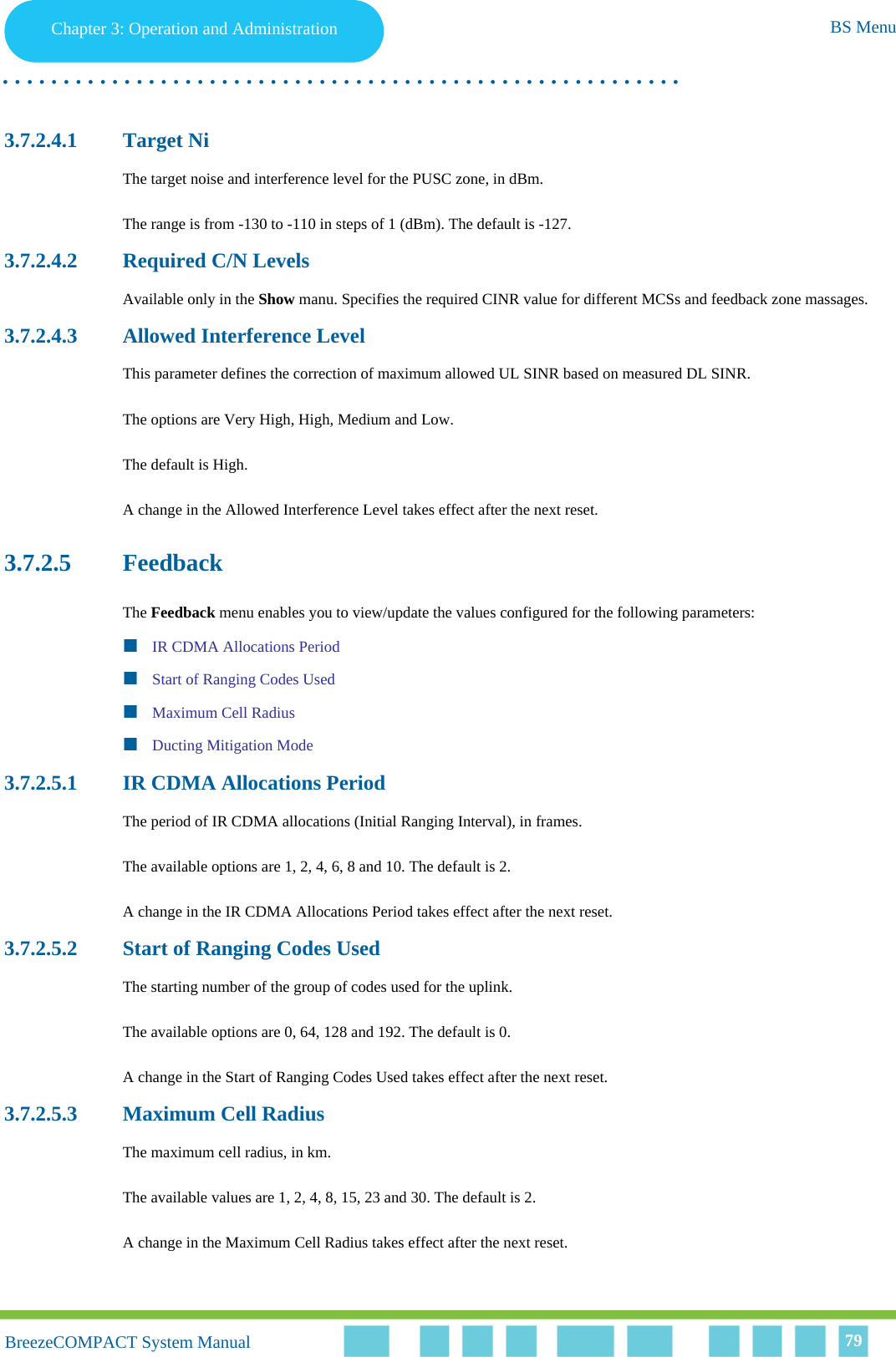 Chapter 3 - Operation and AdministrationBS MenuChapter 3: Operation and Administration BS Menu. . . . . . . . . . . . . . . . . . . . . . . . . . . . . . . . . . . . . . . . . . . . . . . . . . . . . . . .BreezeCOMPACT System ManualBreezeCOMPACT System Manual 793.7.2.4.1 Target NiThe target noise and interference level for the PUSC zone, in dBm.The range is from -130 to -110 in steps of 1 (dBm). The default is -127.3.7.2.4.2 Required C/N LevelsAvailable only in the Show manu. Specifies the required CINR value for different MCSs and feedback zone massages.3.7.2.4.3 Allowed Interference LevelThis parameter defines the correction of maximum allowed UL SINR based on measured DL SINR.The options are Very High, High, Medium and Low.The default is High.A change in the Allowed Interference Level takes effect after the next reset.3.7.2.5 FeedbackThe Feedback menu enables you to view/update the values configured for the following parameters:IR CDMA Allocations PeriodStart of Ranging Codes UsedMaximum Cell RadiusDucting Mitigation Mode3.7.2.5.1 IR CDMA Allocations PeriodThe period of IR CDMA allocations (Initial Ranging Interval), in frames.The available options are 1, 2, 4, 6, 8 and 10. The default is 2.A change in the IR CDMA Allocations Period takes effect after the next reset.3.7.2.5.2 Start of Ranging Codes UsedThe starting number of the group of codes used for the uplink.The available options are 0, 64, 128 and 192. The default is 0.A change in the Start of Ranging Codes Used takes effect after the next reset.3.7.2.5.3 Maximum Cell RadiusThe maximum cell radius, in km.The available values are 1, 2, 4, 8, 15, 23 and 30. The default is 2.A change in the Maximum Cell Radius takes effect after the next reset.