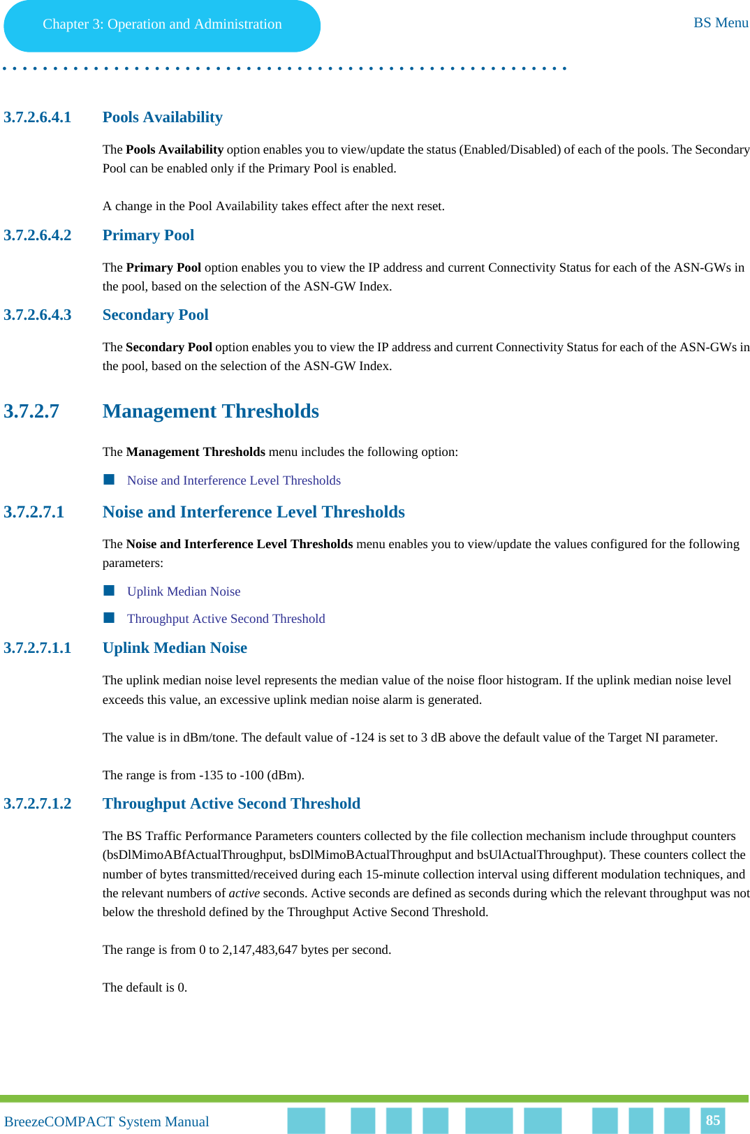 Chapter 3 - Operation and AdministrationBS MenuChapter 3: Operation and Administration BS Menu. . . . . . . . . . . . . . . . . . . . . . . . . . . . . . . . . . . . . . . . . . . . . . . . . . . . . . . .BreezeCOMPACT System ManualBreezeCOMPACT System Manual 853.7.2.6.4.1 Pools AvailabilityThe Pools Availability option enables you to view/update the status (Enabled/Disabled) of each of the pools. The Secondary Pool can be enabled only if the Primary Pool is enabled. A change in the Pool Availability takes effect after the next reset.3.7.2.6.4.2 Primary PoolThe Primary Pool option enables you to view the IP address and current Connectivity Status for each of the ASN-GWs in the pool, based on the selection of the ASN-GW Index.3.7.2.6.4.3 Secondary PoolThe Secondary Pool option enables you to view the IP address and current Connectivity Status for each of the ASN-GWs in the pool, based on the selection of the ASN-GW Index.3.7.2.7 Management ThresholdsThe Management Thresholds menu includes the following option:Noise and Interference Level Thresholds3.7.2.7.1 Noise and Interference Level ThresholdsThe Noise and Interference Level Thresholds menu enables you to view/update the values configured for the following parameters:Uplink Median NoiseThroughput Active Second Threshold3.7.2.7.1.1 Uplink Median NoiseThe uplink median noise level represents the median value of the noise floor histogram. If the uplink median noise level exceeds this value, an excessive uplink median noise alarm is generated.The value is in dBm/tone. The default value of -124 is set to 3 dB above the default value of the Target NI parameter.The range is from -135 to -100 (dBm).3.7.2.7.1.2 Throughput Active Second ThresholdThe BS Traffic Performance Parameters counters collected by the file collection mechanism include throughput counters (bsDlMimoABfActualThroughput, bsDlMimoBActualThroughput and bsUlActualThroughput). These counters collect the number of bytes transmitted/received during each 15-minute collection interval using different modulation techniques, and the relevant numbers of active seconds. Active seconds are defined as seconds during which the relevant throughput was not below the threshold defined by the Throughput Active Second Threshold.The range is from 0 to 2,147,483,647 bytes per second.The default is 0.