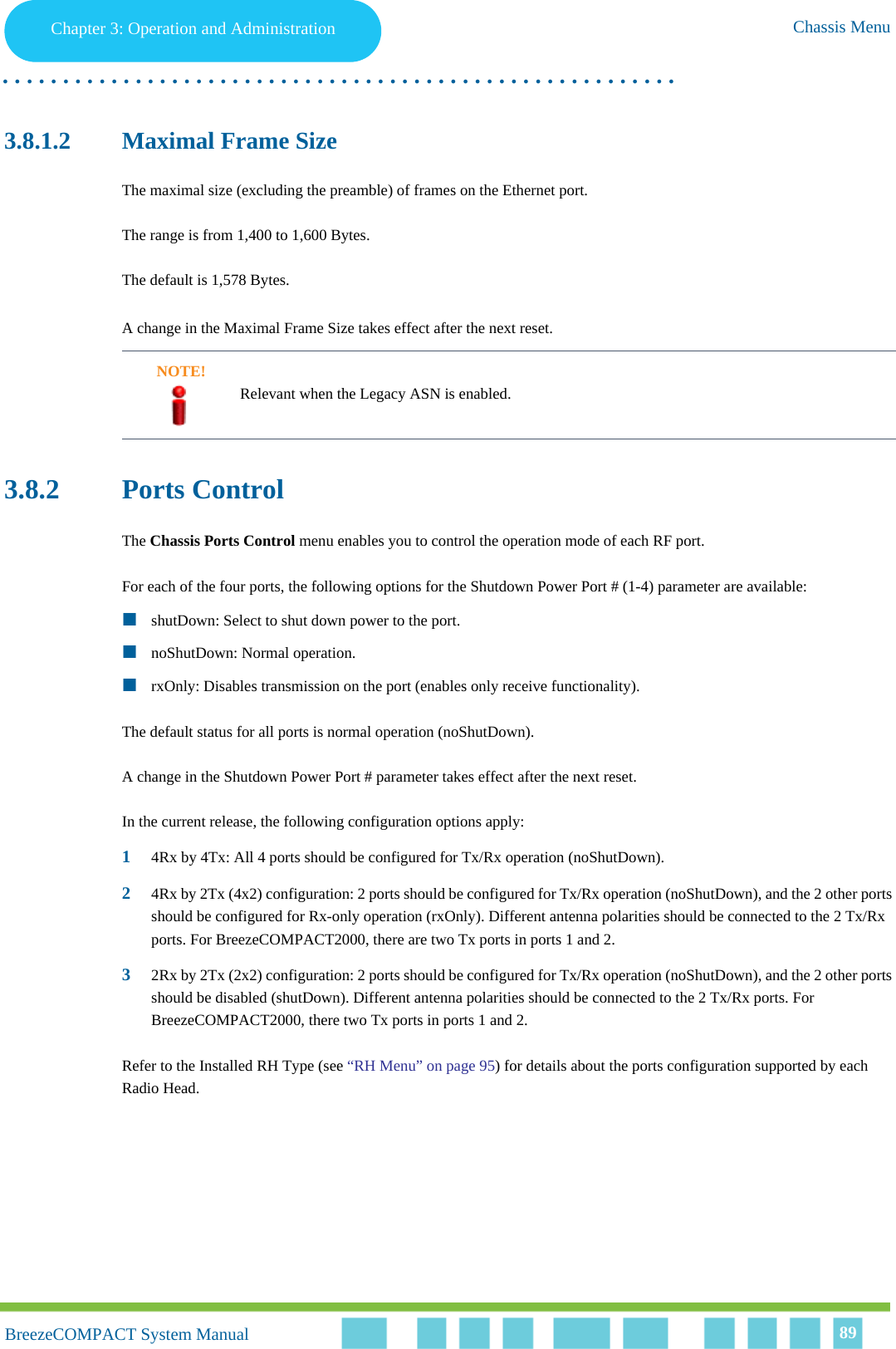 Chapter 3 - Operation and AdministrationChassis MenuChapter 3: Operation and Administration Chassis Menu. . . . . . . . . . . . . . . . . . . . . . . . . . . . . . . . . . . . . . . . . . . . . . . . . . . . . . . .BreezeCOMPACT System ManualBreezeCOMPACT System Manual 893.8.1.2 Maximal Frame SizeThe maximal size (excluding the preamble) of frames on the Ethernet port.The range is from 1,400 to 1,600 Bytes.The default is 1,578 Bytes.A change in the Maximal Frame Size takes effect after the next reset.3.8.2 Ports ControlThe Chassis Ports Control menu enables you to control the operation mode of each RF port.For each of the four ports, the following options for the Shutdown Power Port # (1-4) parameter are available:shutDown: Select to shut down power to the port.noShutDown: Normal operation.rxOnly: Disables transmission on the port (enables only receive functionality).The default status for all ports is normal operation (noShutDown).A change in the Shutdown Power Port # parameter takes effect after the next reset.In the current release, the following configuration options apply:14Rx by 4Tx: All 4 ports should be configured for Tx/Rx operation (noShutDown).24Rx by 2Tx (4x2) configuration: 2 ports should be configured for Tx/Rx operation (noShutDown), and the 2 other ports should be configured for Rx-only operation (rxOnly). Different antenna polarities should be connected to the 2 Tx/Rx ports. For BreezeCOMPACT2000, there are two Tx ports in ports 1 and 2.32Rx by 2Tx (2x2) configuration: 2 ports should be configured for Tx/Rx operation (noShutDown), and the 2 other ports should be disabled (shutDown). Different antenna polarities should be connected to the 2 Tx/Rx ports. For BreezeCOMPACT2000, there two Tx ports in ports 1 and 2.Refer to the Installed RH Type (see “RH Menu” on page 95) for details about the ports configuration supported by each Radio Head.NOTE!Relevant when the Legacy ASN is enabled.