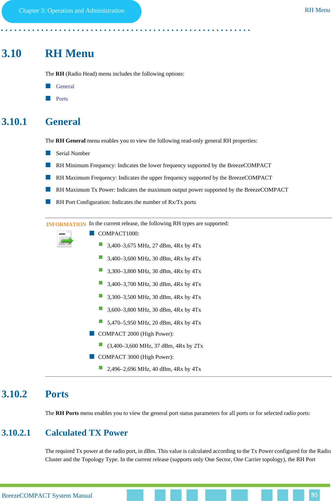 Chapter 3 - Operation and AdministrationRH MenuChapter 3: Operation and Administration RH Menu. . . . . . . . . . . . . . . . . . . . . . . . . . . . . . . . . . . . . . . . . . . . . . . . . . . . . . . .BreezeCOMPACT System ManualBreezeCOMPACT System Manual 953.10 RH MenuThe RH (Radio Head) menu includes the following options:GeneralPorts3.10.1 GeneralThe RH General menu enables you to view the following read-only general RH properties:Serial NumberRH Minimum Frequency: Indicates the lower frequency supported by the BreezeCOMPACTRH Maximum Frequency: Indicates the upper frequency supported by the BreezeCOMPACTRH Maximum Tx Power: Indicates the maximum output power supported by the BreezeCOMPACTRH Port Configuration: Indicates the number of Rx/Tx ports3.10.2 PortsThe RH Ports menu enables you to view the general port status parameters for all ports or for selected radio ports:3.10.2.1 Calculated TX PowerThe required Tx power at the radio port, in dBm. This value is calculated according to the Tx Power configured for the Radio Cluster and the Topology Type. In the current release (supports only One Sector, One Carrier topology), the RH Port INFORMATIONIn the current release, the following RH types are supported:COMPACT1000:3,400–3,675 MHz, 27 dBm, 4Rx by 4Tx3,400–3,600 MHz, 30 dBm, 4Rx by 4Tx3,300–3,800 MHz, 30 dBm, 4Rx by 4Tx3,400–3,700 MHz, 30 dBm, 4Rx by 4Tx3,300–3,500 MHz, 30 dBm, 4Rx by 4Tx3,600–3,800 MHz, 30 dBm, 4Rx by 4Tx5,470–5,950 MHz, 20 dBm, 4Rx by 4TxCOMPACT 2000 (High Power):(3,400–3,600 MHz, 37 dBm, 4Rx by 2TxCOMPACT 3000 (High Power):2,496–2,696 MHz, 40 dBm, 4Rx by 4Tx