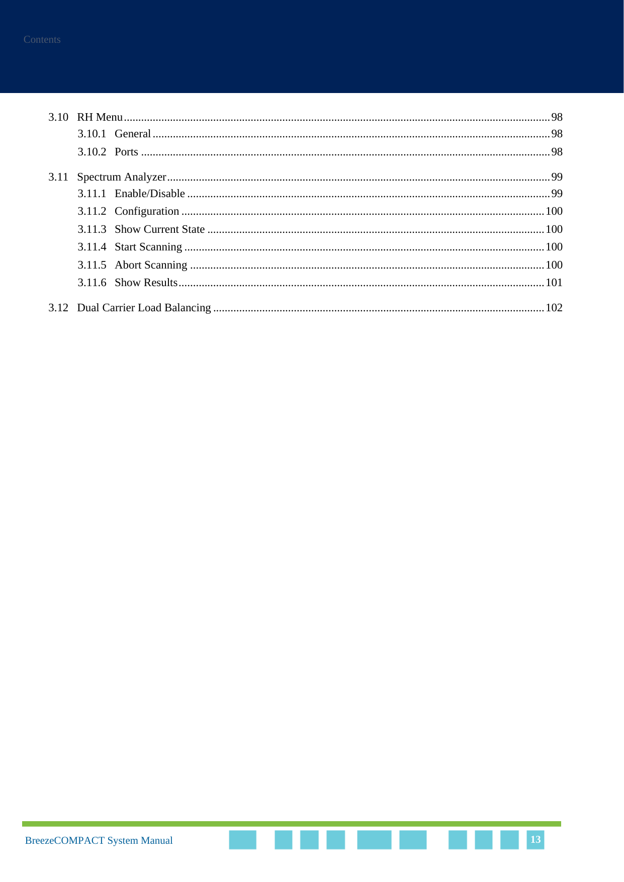 ContentsBreezeCOMPACT System Manual 133.10 RH Menu....................................................................................................................................................983.10.1 General..........................................................................................................................................983.10.2 Ports ..............................................................................................................................................983.11 Spectrum Analyzer.....................................................................................................................................993.11.1 Enable/Disable ..............................................................................................................................993.11.2 Configuration ..............................................................................................................................1003.11.3 Show Current State .....................................................................................................................1003.11.4 Start Scanning .............................................................................................................................1003.11.5 Abort Scanning ...........................................................................................................................1003.11.6 Show Results...............................................................................................................................1013.12 Dual Carrier Load Balancing ...................................................................................................................102