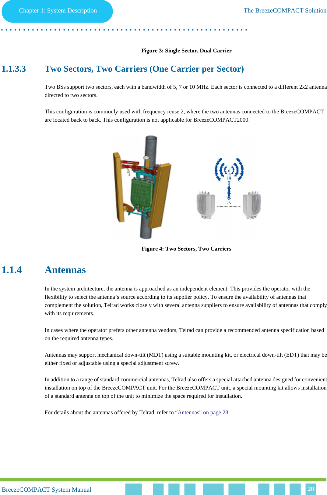 Chapter 1 - System DescriptionThe BreezeCOMPACT SolutionChapter 1: System Description The BreezeCOMPACT Solution. . . . . . . . . . . . . . . . . . . . . . . . . . . . . . . . . . . . . . . . . . . . . . . . . . . . . . . .BreezeCOMPACT System ManualBreezeCOMPACT System Manual 20Figure 3: Single Sector, Dual Carrier1.1.3.3 Two Sectors, Two Carriers (One Carrier per Sector)Two BSs support two sectors, each with a bandwidth of 5, 7 or 10 MHz. Each sector is connected to a different 2x2 antenna directed to two sectors. This configuration is commonly used with frequency reuse 2, where the two antennas connected to the BreezeCOMPACT are located back to back. This configuration is not applicable for BreezeCOMPACT2000.Figure 4: Two Sectors, Two Carriers1.1.4 AntennasIn the system architecture, the antenna is approached as an independent element. This provides the operator with the flexibility to select the antenna’s source according to its supplier policy. To ensure the availability of antennas that complement the solution, Telrad works closely with several antenna suppliers to ensure availability of antennas that comply with its requirements.In cases where the operator prefers other antenna vendors, Telrad can provide a recommended antenna specification based on the required antenna types.Antennas may support mechanical down-tilt (MDT) using a suitable mounting kit, or electrical down-tilt (EDT) that may be either fixed or adjustable using a special adjustment screw.In addition to a range of standard commercial antennas, Telrad also offers a special attached antenna designed for convenient installation on top of the BreezeCOMPACT unit. For the BreezeCOMPACT unit, a special mounting kit allows installation of a standard antenna on top of the unit to minimize the space required for installation.For details about the antennas offered by Telrad, refer to “Antennas” on page 28.