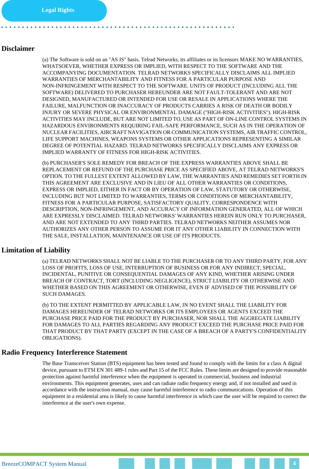 Legal Rights. . . . . . . . . . . . . . . . . . . . . . . . . . . . . . . . . . . . . . . . . . . . . . . . . . . . . . . .BreezeCOMPACT System ManualBreezeCOMPACT System Manual 4Disclaimer(a) The Software is sold on an &quot;AS IS&quot; basis. Telrad Networks, its affiliates or its licensors MAKE NO WARRANTIES, WHATSOEVER, WHETHER EXPRESS OR IMPLIED, WITH RESPECT TO THE SOFTWARE AND THE ACCOMPANYING DOCUMENTATION. TELRAD NETWORKS SPECIFICALLY DISCLAIMS ALL IMPLIED WARRANTIES OF MERCHANTABILITY AND FITNESS FOR A PARTICULAR PURPOSE AND NON-INFRINGEMENT WITH RESPECT TO THE SOFTWARE. UNITS OF PRODUCT (INCLUDING ALL THE SOFTWARE) DELIVERED TO PURCHASER HEREUNDER ARE NOT FAULT-TOLERANT AND ARE NOT DESIGNED, MANUFACTURED OR INTENDED FOR USE OR RESALE IN APPLICATIONS WHERE THE FAILURE, MALFUNCTION OR INACCURACY OF PRODUCTS CARRIES A RISK OF DEATH OR BODILY INJURY OR SEVERE PHYSICAL OR ENVIRONMENTAL DAMAGE (&quot;HIGH-RISK ACTIVITIES&quot;). HIGH-RISK ACTIVITIES MAY INCLUDE, BUT ARE NOT LIMITED TO, USE AS PART OF ON-LINE CONTROL SYSTEMS IN HAZARDOUS ENVIRONMENTS REQUIRING FAIL-SAFE PERFORMANCE, SUCH AS IN THE OPERATION OF NUCLEAR FACILITIES, AIRCRAFT NAVIGATION OR COMMUNICATION SYSTEMS, AIR TRAFFIC CONTROL, LIFE SUPPORT MACHINES, WEAPONS SYSTEMS OR OTHER APPLICATIONS REPRESENTING A SIMILAR DEGREE OF POTENTIAL HAZARD. TELRAD NETWORKS SPECIFICALLY DISCLAIMS ANY EXPRESS OR IMPLIED WARRANTY OF FITNESS FOR HIGH-RISK ACTIVITIES.(b) PURCHASER&apos;S SOLE REMEDY FOR BREACH OF THE EXPRESS WARRANTIES ABOVE SHALL BE REPLACEMENT OR REFUND OF THE PURCHASE PRICE AS SPECIFIED ABOVE, AT TELRAD NETWORKS&apos;S OPTION. TO THE FULLEST EXTENT ALLOWED BY LAW, THE WARRANTIES AND REMEDIES SET FORTH IN THIS AGREEMENT ARE EXCLUSIVE AND IN LIEU OF ALL OTHER WARRANTIES OR CONDITIONS, EXPRESS OR IMPLIED, EITHER IN FACT OR BY OPERATION OF LAW, STATUTORY OR OTHERWISE, INCLUDING BUT NOT LIMITED TO WARRANTIES, TERMS OR CONDITIONS OF MERCHANTABILITY, FITNESS FOR A PARTICULAR PURPOSE, SATISFACTORY QUALITY, CORRESPONDENCE WITH DESCRIPTION, NON-INFRINGEMENT, AND ACCURACY OF INFORMATION GENERATED, ALL OF WHICH ARE EXPRESSLY DISCLAIMED. TELRAD NETWORKS&apos; WARRANTIES HEREIN RUN ONLY TO PURCHASER, AND ARE NOT EXTENDED TO ANY THIRD PARTIES. TELRAD NETWORKS NEITHER ASSUMES NOR AUTHORIZES ANY OTHER PERSON TO ASSUME FOR IT ANY OTHER LIABILITY IN CONNECTION WITH THE SALE, INSTALLATION, MAINTENANCE OR USE OF ITS PRODUCTS.Limitation of Liability(a) TELRAD NETWORKS SHALL NOT BE LIABLE TO THE PURCHASER OR TO ANY THIRD PARTY, FOR ANY LOSS OF PROFITS, LOSS OF USE, INTERRUPTION OF BUSINESS OR FOR ANY INDIRECT, SPECIAL, INCIDENTAL, PUNITIVE OR CONSEQUENTIAL DAMAGES OF ANY KIND, WHETHER ARISING UNDER BREACH OF CONTRACT, TORT (INCLUDING NEGLIGENCE), STRICT LIABILITY OR OTHERWISE AND WHETHER BASED ON THIS AGREEMENT OR OTHERWISE, EVEN IF ADVISED OF THE POSSIBILITY OF SUCH DAMAGES.(b) TO THE EXTENT PERMITTED BY APPLICABLE LAW, IN NO EVENT SHALL THE LIABILITY FOR DAMAGES HEREUNDER OF TELRAD NETWORKS OR ITS EMPLOYEES OR AGENTS EXCEED THE PURCHASE PRICE PAID FOR THE PRODUCT BY PURCHASER, NOR SHALL THE AGGREGATE LIABILITY FOR DAMAGES TO ALL PARTIES REGARDING ANY PRODUCT EXCEED THE PURCHASE PRICE PAID FOR THAT PRODUCT BY THAT PARTY (EXCEPT IN THE CASE OF A BREACH OF A PARTY&apos;S CONFIDENTIALITY OBLIGATIONS).Radio Frequency Interference StatementThe Base Transceiver Station (BTS) equipment has been tested and found to comply with the limits for a class A digital device, pursuant to ETSI EN 301 489-1 rules and Part 15 of the FCC Rules. These limits are designed to provide reasonable protection against harmful interference when the equipment is operated in commercial, business and industrial environments. This equipment generates, uses and can radiate radio frequency energy and, if not installed and used in accordance with the instruction manual, may cause harmful interference to radio communications. Operation of this equipment in a residential area is likely to cause harmful interference in which case the user will be required to correct the interference at the user&apos;s own expense.