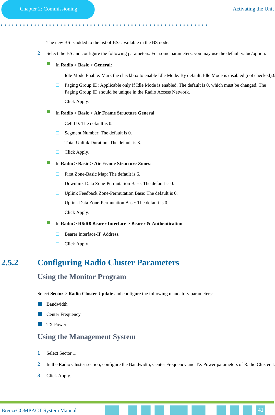 Chapter 2 - CommissioningActivating the UnitChapter 2: Commissioning Activating the Unit. . . . . . . . . . . . . . . . . . . . . . . . . . . . . . . . . . . . . . . . . . . . . . . . . . . . . . . .BreezeCOMPACT System ManualBreezeCOMPACT System Manual 41The new BS is added to the list of BSs available in the BS node.2Select the BS and configure the following parameters. For some parameters, you may use the default value/option:In Radio &gt; Basic &gt; General: Idle Mode Enable: Mark the checkbox to enable Idle Mode. By default, Idle Mode is disabled (not checked).£Paging Group ID: Applicable only if Idle Mode is enabled. The default is 0, which must be changed. The Paging Group ID should be unique in the Radio Access Network.Click Apply.In Radio &gt; Basic &gt; Air Frame Structure General: Cell ID: The default is 0.Segment Number: The default is 0.Total Uplink Duration: The default is 3.Click Apply.In Radio &gt; Basic &gt; Air Frame Structure Zones: First Zone-Basic Map: The default is 6.Downlink Data Zone-Permutation Base: The default is 0.Uplink Feedback Zone-Permutation Base: The default is 0.Uplink Data Zone-Permutation Base: The default is 0.Click Apply.In Radio &gt; R6/R8 Bearer Interface &gt; Bearer &amp; Authentication: Bearer Interface-IP Address.Click Apply.2.5.2 Configuring Radio Cluster ParametersUsing the Monitor ProgramSelect Sector &gt; Radio Cluster Update and configure the following mandatory parameters:BandwidthCenter FrequencyTX PowerUsing the Management System1Select Sector 1.2In the Radio Cluster section, configure the Bandwidth, Center Frequency and TX Power parameters of Radio Cluster 1.3Click Apply.