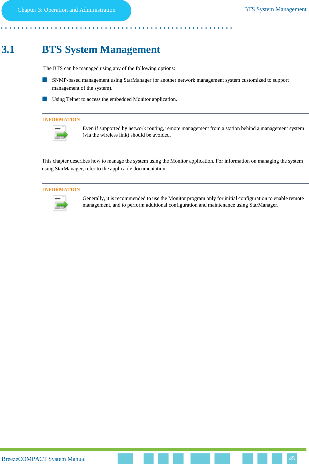 Chapter 3 - Operation and AdministrationBTS System ManagementChapter 3: Operation and Administration BTS System Management. . . . . . . . . . . . . . . . . . . . . . . . . . . . . . . . . . . . . . . . . . . . . . . . . . . . . . . .BreezeCOMPACT System ManualBreezeCOMPACT System Manual 453.1 BTS System Management The BTS can be managed using any of the following options:SNMP-based management using StarManager (or another network management system customized to support management of the system).Using Telnet to access the embedded Monitor application.This chapter describes how to manage the system using the Monitor application. For information on managing the system using StarManager, refer to the applicable documentation.INFORMATIONEven if supported by network routing, remote management from a station behind a management system (via the wireless link) should be avoided.INFORMATIONGenerally, it is recommended to use the Monitor program only for initial configuration to enable remote management, and to perform additional configuration and maintenance using StarManager.