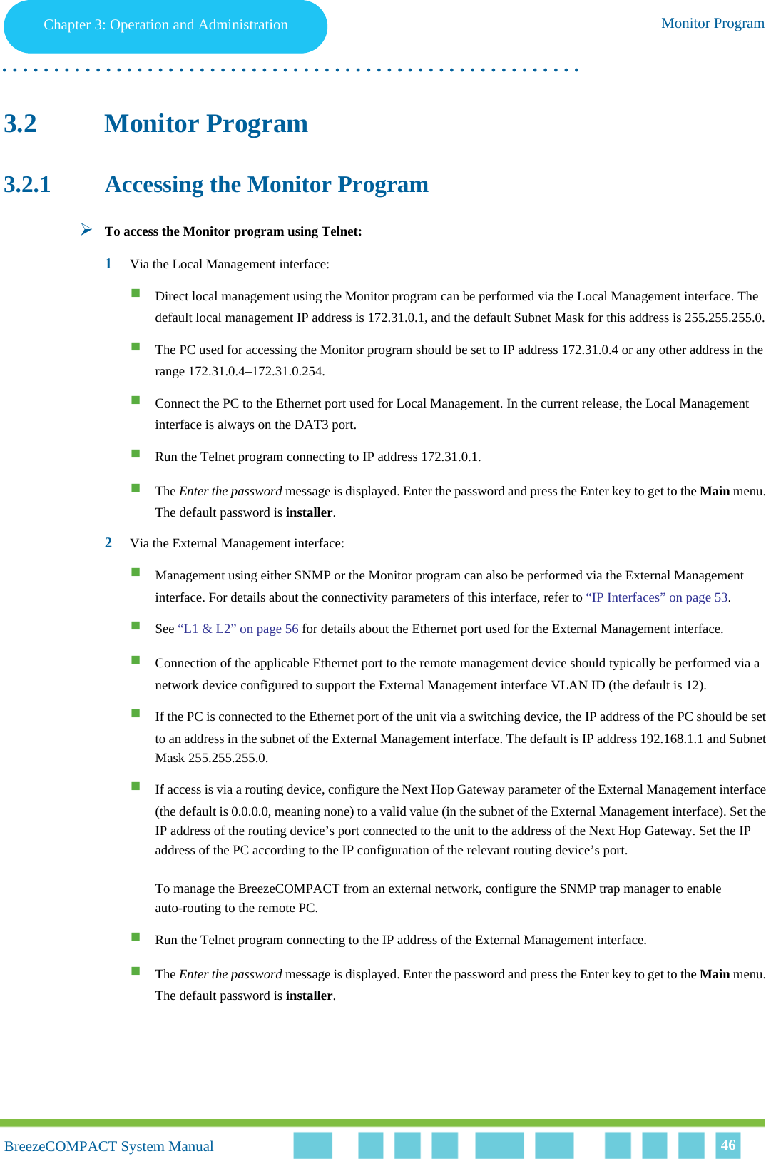 Chapter 3 - Operation and AdministrationMonitor ProgramChapter 3: Operation and Administration Monitor Program. . . . . . . . . . . . . . . . . . . . . . . . . . . . . . . . . . . . . . . . . . . . . . . . . . . . . . . .BreezeCOMPACT System ManualBreezeCOMPACT System Manual 463.2 Monitor Program3.2.1 Accessing the Monitor ProgramTo access the Monitor program using Telnet:1Via the Local Management interface:Direct local management using the Monitor program can be performed via the Local Management interface. The default local management IP address is 172.31.0.1, and the default Subnet Mask for this address is 255.255.255.0.The PC used for accessing the Monitor program should be set to IP address 172.31.0.4 or any other address in the range 172.31.0.4–172.31.0.254.Connect the PC to the Ethernet port used for Local Management. In the current release, the Local Management interface is always on the DAT3 port.Run the Telnet program connecting to IP address 172.31.0.1.The Enter the password message is displayed. Enter the password and press the Enter key to get to the Main menu. The default password is installer.2Via the External Management interface:Management using either SNMP or the Monitor program can also be performed via the External Management interface. For details about the connectivity parameters of this interface, refer to “IP Interfaces” on page 53.See “L1 &amp; L2” on page 56 for details about the Ethernet port used for the External Management interface.Connection of the applicable Ethernet port to the remote management device should typically be performed via a network device configured to support the External Management interface VLAN ID (the default is 12). If the PC is connected to the Ethernet port of the unit via a switching device, the IP address of the PC should be set to an address in the subnet of the External Management interface. The default is IP address 192.168.1.1 and Subnet Mask 255.255.255.0.If access is via a routing device, configure the Next Hop Gateway parameter of the External Management interface (the default is 0.0.0.0, meaning none) to a valid value (in the subnet of the External Management interface). Set the IP address of the routing device’s port connected to the unit to the address of the Next Hop Gateway. Set the IP address of the PC according to the IP configuration of the relevant routing device’s port.To manage the BreezeCOMPACT from an external network, configure the SNMP trap manager to enable auto-routing to the remote PC. Run the Telnet program connecting to the IP address of the External Management interface.The Enter the password message is displayed. Enter the password and press the Enter key to get to the Main menu. The default password is installer.