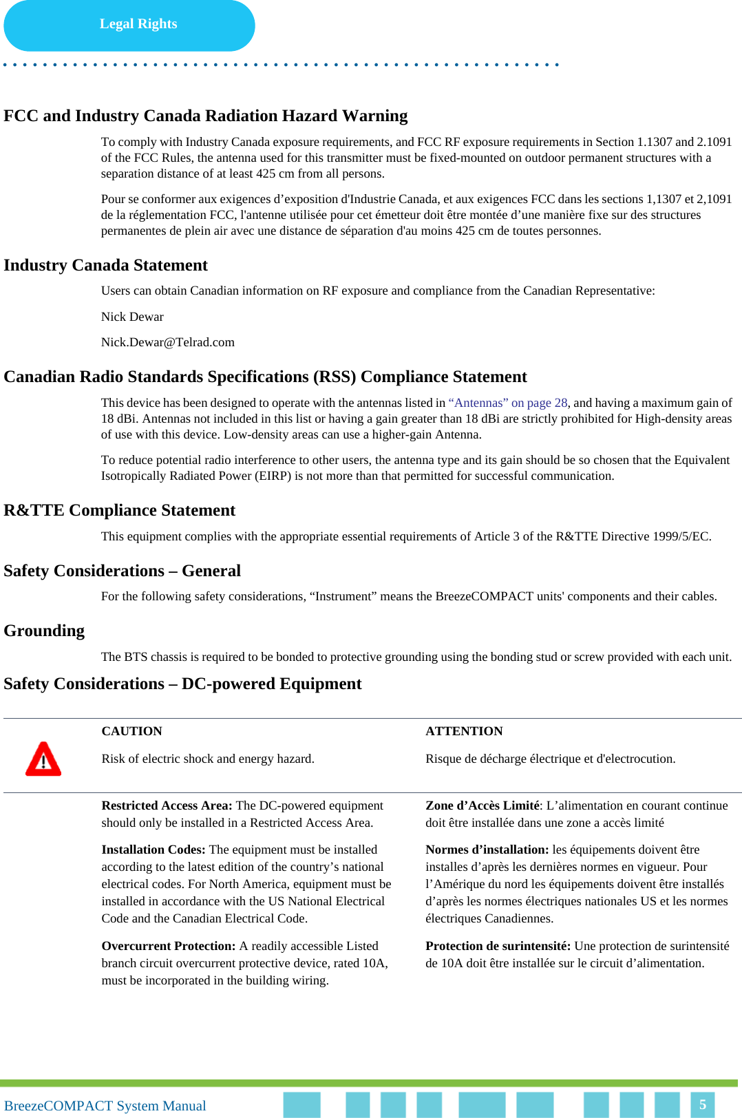 Legal Rights. . . . . . . . . . . . . . . . . . . . . . . . . . . . . . . . . . . . . . . . . . . . . . . . . . . . . . . .BreezeCOMPACT System ManualBreezeCOMPACT System Manual 5FCC and Industry Canada Radiation Hazard WarningTo comply with Industry Canada exposure requirements, and FCC RF exposure requirements in Section 1.1307 and 2.1091 of the FCC Rules, the antenna used for this transmitter must be fixed-mounted on outdoor permanent structures with a separation distance of at least 425 cm from all persons.Pour se conformer aux exigences d’exposition d&apos;Industrie Canada, et aux exigences FCC dans les sections 1,1307 et 2,1091 de la réglementation FCC, l&apos;antenne utilisée pour cet émetteur doit être montée d’une manière fixe sur des structures permanentes de plein air avec une distance de séparation d&apos;au moins 425 cm de toutes personnes.Industry Canada StatementUsers can obtain Canadian information on RF exposure and compliance from the Canadian Representative:Nick DewarNick.Dewar@Telrad.comCanadian Radio Standards Specifications (RSS) Compliance StatementThis device has been designed to operate with the antennas listed in “Antennas” on page 28, and having a maximum gain of 18 dBi. Antennas not included in this list or having a gain greater than 18 dBi are strictly prohibited for High-density areas of use with this device. Low-density areas can use a higher-gain Antenna.To reduce potential radio interference to other users, the antenna type and its gain should be so chosen that the Equivalent Isotropically Radiated Power (EIRP) is not more than that permitted for successful communication.R&amp;TTE Compliance StatementThis equipment complies with the appropriate essential requirements of Article 3 of the R&amp;TTE Directive 1999/5/EC.Safety Considerations – GeneralFor the following safety considerations, “Instrument” means the BreezeCOMPACT units&apos; components and their cables.GroundingThe BTS chassis is required to be bonded to protective grounding using the bonding stud or screw provided with each unit. Safety Considerations – DC-powered EquipmentCAUTION ATTENTIONRisk of electric shock and energy hazard.  Risque de décharge électrique et d&apos;electrocution. Restricted Access Area: The DC-powered equipment should only be installed in a Restricted Access Area.Zone d’Accès Limité: L’alimentation en courant continue doit être installée dans une zone a accès limité Installation Codes: The equipment must be installed according to the latest edition of the country’s national electrical codes. For North America, equipment must be installed in accordance with the US National Electrical Code and the Canadian Electrical Code.Normes d’installation: les équipements doivent être installes d’après les dernières normes en vigueur. Pour l’Amérique du nord les équipements doivent être installés d’après les normes électriques nationales US et les normes électriques Canadiennes. Overcurrent Protection: A readily accessible Listed branch circuit overcurrent protective device, rated 10A, must be incorporated in the building wiring.Protection de surintensité: Une protection de surintensité de 10A doit être installée sur le circuit d’alimentation.