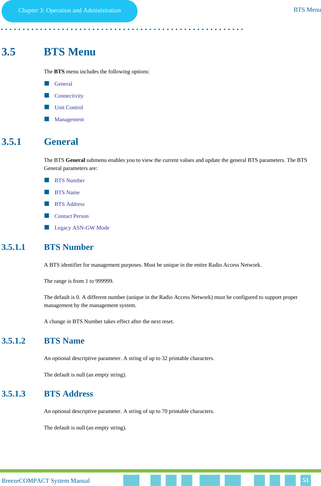 Chapter 3 - Operation and AdministrationBTS MenuChapter 3: Operation and Administration BTS Menu. . . . . . . . . . . . . . . . . . . . . . . . . . . . . . . . . . . . . . . . . . . . . . . . . . . . . . . .BreezeCOMPACT System ManualBreezeCOMPACT System Manual 513.5 BTS MenuThe BTS menu includes the following options:GeneralConnectivityUnit ControlManagement3.5.1 GeneralThe BTS General submenu enables you to view the current values and update the general BTS parameters. The BTS General parameters are:BTS NumberBTS NameBTS AddressContact PersonLegacy ASN-GW Mode3.5.1.1 BTS NumberA BTS identifier for management purposes. Must be unique in the entire Radio Access Network.The range is from 1 to 999999.The default is 0. A different number (unique in the Radio Access Network) must be configured to support proper management by the management system.A change in BTS Number takes effect after the next reset.3.5.1.2 BTS NameAn optional descriptive parameter. A string of up to 32 printable characters.The default is null (an empty string).3.5.1.3 BTS AddressAn optional descriptive parameter. A string of up to 70 printable characters.The default is null (an empty string).