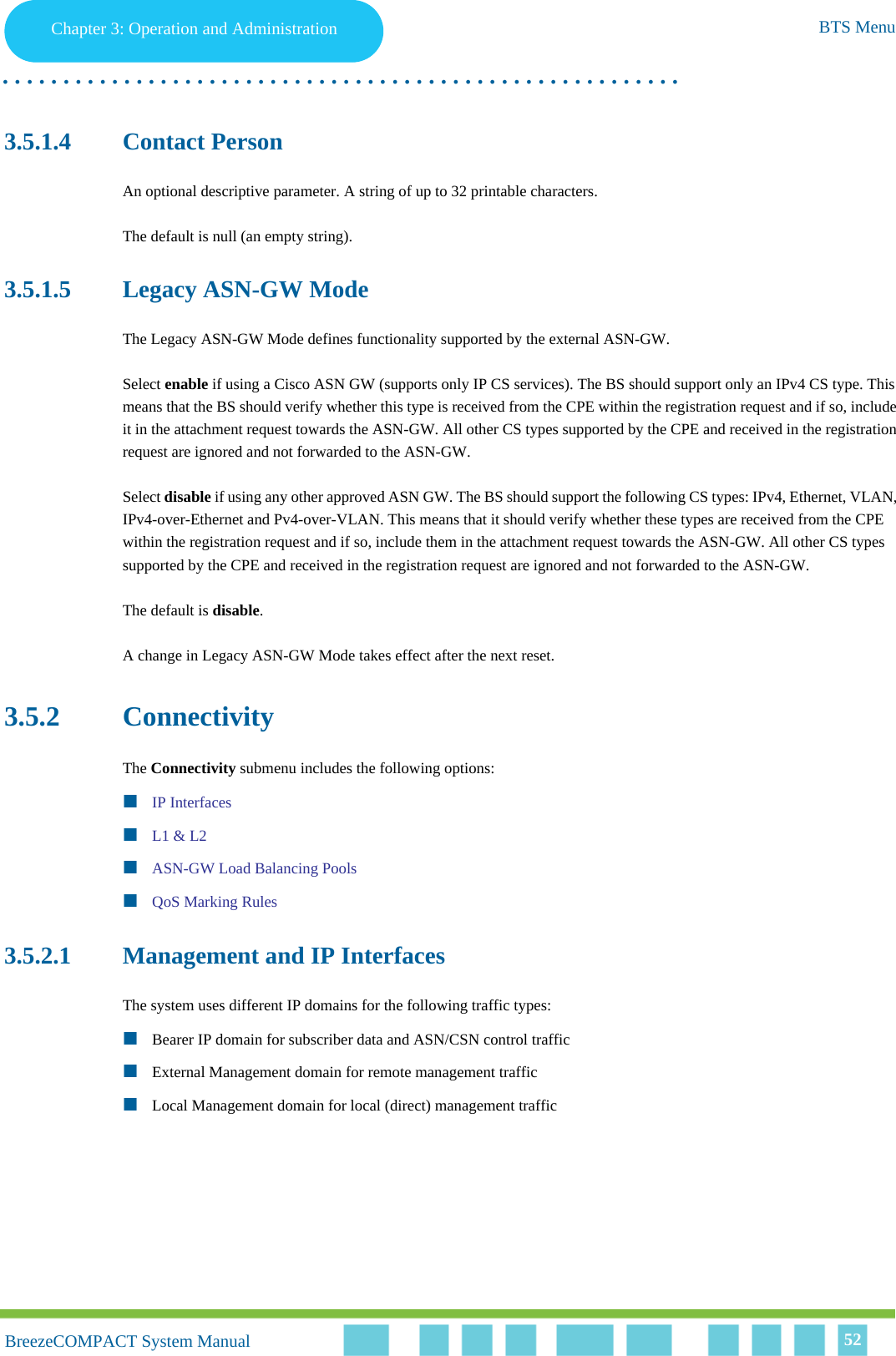 Chapter 3 - Operation and AdministrationBTS MenuChapter 3: Operation and Administration BTS Menu. . . . . . . . . . . . . . . . . . . . . . . . . . . . . . . . . . . . . . . . . . . . . . . . . . . . . . . .BreezeCOMPACT System ManualBreezeCOMPACT System Manual 523.5.1.4 Contact PersonAn optional descriptive parameter. A string of up to 32 printable characters.The default is null (an empty string).3.5.1.5 Legacy ASN-GW ModeThe Legacy ASN-GW Mode defines functionality supported by the external ASN-GW.Select enable if using a Cisco ASN GW (supports only IP CS services). The BS should support only an IPv4 CS type. This means that the BS should verify whether this type is received from the CPE within the registration request and if so, include it in the attachment request towards the ASN-GW. All other CS types supported by the CPE and received in the registration request are ignored and not forwarded to the ASN-GW.Select disable if using any other approved ASN GW. The BS should support the following CS types: IPv4, Ethernet, VLAN, IPv4-over-Ethernet and Pv4-over-VLAN. This means that it should verify whether these types are received from the CPE within the registration request and if so, include them in the attachment request towards the ASN-GW. All other CS types supported by the CPE and received in the registration request are ignored and not forwarded to the ASN-GW.The default is disable.A change in Legacy ASN-GW Mode takes effect after the next reset.3.5.2 ConnectivityThe Connectivity submenu includes the following options:IP InterfacesL1 &amp; L2ASN-GW Load Balancing PoolsQoS Marking Rules3.5.2.1 Management and IP InterfacesThe system uses different IP domains for the following traffic types:Bearer IP domain for subscriber data and ASN/CSN control trafficExternal Management domain for remote management trafficLocal Management domain for local (direct) management traffic