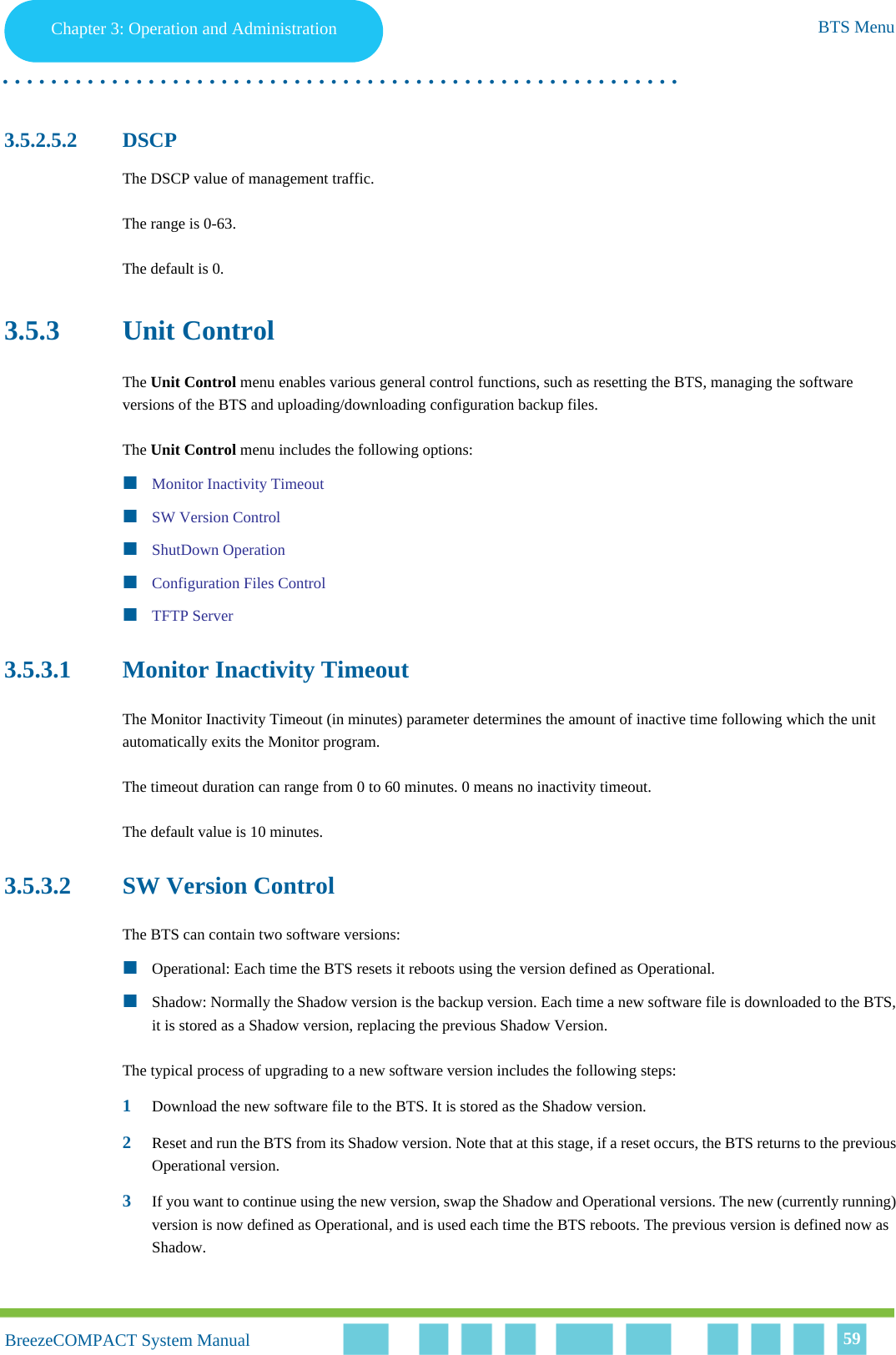 Chapter 3 - Operation and AdministrationBTS MenuChapter 3: Operation and Administration BTS Menu. . . . . . . . . . . . . . . . . . . . . . . . . . . . . . . . . . . . . . . . . . . . . . . . . . . . . . . .BreezeCOMPACT System ManualBreezeCOMPACT System Manual 593.5.2.5.2 DSCPThe DSCP value of management traffic. The range is 0-63. The default is 0.3.5.3 Unit ControlThe Unit Control menu enables various general control functions, such as resetting the BTS, managing the software versions of the BTS and uploading/downloading configuration backup files.The Unit Control menu includes the following options:Monitor Inactivity TimeoutSW Version ControlShutDown OperationConfiguration Files ControlTFTP Server3.5.3.1 Monitor Inactivity TimeoutThe Monitor Inactivity Timeout (in minutes) parameter determines the amount of inactive time following which the unit automatically exits the Monitor program.The timeout duration can range from 0 to 60 minutes. 0 means no inactivity timeout.The default value is 10 minutes.3.5.3.2 SW Version ControlThe BTS can contain two software versions:Operational: Each time the BTS resets it reboots using the version defined as Operational.Shadow: Normally the Shadow version is the backup version. Each time a new software file is downloaded to the BTS, it is stored as a Shadow version, replacing the previous Shadow Version.The typical process of upgrading to a new software version includes the following steps:1Download the new software file to the BTS. It is stored as the Shadow version.2Reset and run the BTS from its Shadow version. Note that at this stage, if a reset occurs, the BTS returns to the previous Operational version.3If you want to continue using the new version, swap the Shadow and Operational versions. The new (currently running) version is now defined as Operational, and is used each time the BTS reboots. The previous version is defined now as Shadow.
