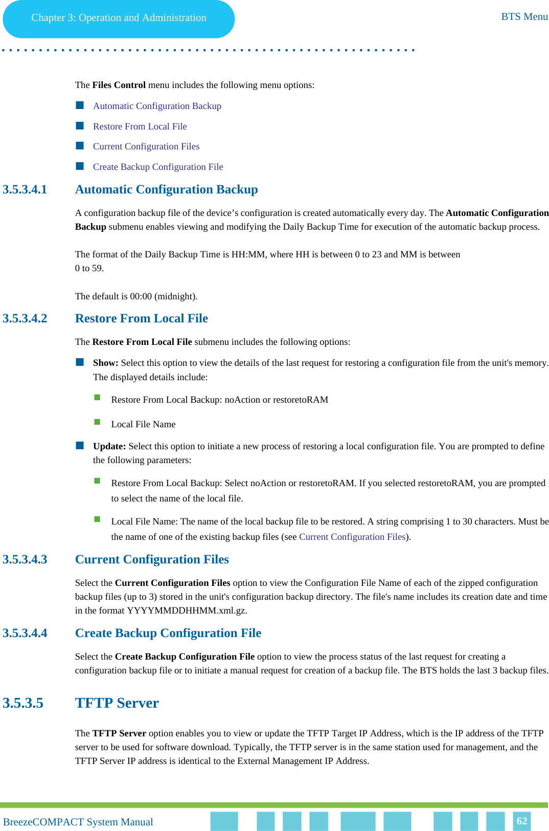 Chapter 3 - Operation and AdministrationBTS MenuChapter 3: Operation and Administration BTS Menu. . . . . . . . . . . . . . . . . . . . . . . . . . . . . . . . . . . . . . . . . . . . . . . . . . . . . . . .BreezeCOMPACT System ManualBreezeCOMPACT System Manual 62The Files Control menu includes the following menu options:Automatic Configuration BackupRestore From Local FileCurrent Configuration FilesCreate Backup Configuration File3.5.3.4.1 Automatic Configuration BackupA configuration backup file of the device’s configuration is created automatically every day. The Automatic Configuration Backup submenu enables viewing and modifying the Daily Backup Time for execution of the automatic backup process.The format of the Daily Backup Time is HH:MM, where HH is between 0 to 23 and MM is between 0 to 59.The default is 00:00 (midnight).3.5.3.4.2 Restore From Local FileThe Restore From Local File submenu includes the following options:Show: Select this option to view the details of the last request for restoring a configuration file from the unit&apos;s memory. The displayed details include: Restore From Local Backup: noAction or restoretoRAM Local File Name Update: Select this option to initiate a new process of restoring a local configuration file. You are prompted to define the following parameters: Restore From Local Backup: Select noAction or restoretoRAM. If you selected restoretoRAM, you are prompted to select the name of the local file. Local File Name: The name of the local backup file to be restored. A string comprising 1 to 30 characters. Must be the name of one of the existing backup files (see Current Configuration Files). 3.5.3.4.3 Current Configuration FilesSelect the Current Configuration Files option to view the Configuration File Name of each of the zipped configuration backup files (up to 3) stored in the unit&apos;s configuration backup directory. The file&apos;s name includes its creation date and time in the format YYYYMMDDHHMM.xml.gz.3.5.3.4.4 Create Backup Configuration FileSelect the Create Backup Configuration File option to view the process status of the last request for creating a configuration backup file or to initiate a manual request for creation of a backup file. The BTS holds the last 3 backup files.3.5.3.5 TFTP ServerThe TFTP Server option enables you to view or update the TFTP Target IP Address, which is the IP address of the TFTP server to be used for software download. Typically, the TFTP server is in the same station used for management, and the TFTP Server IP address is identical to the External Management IP Address.
