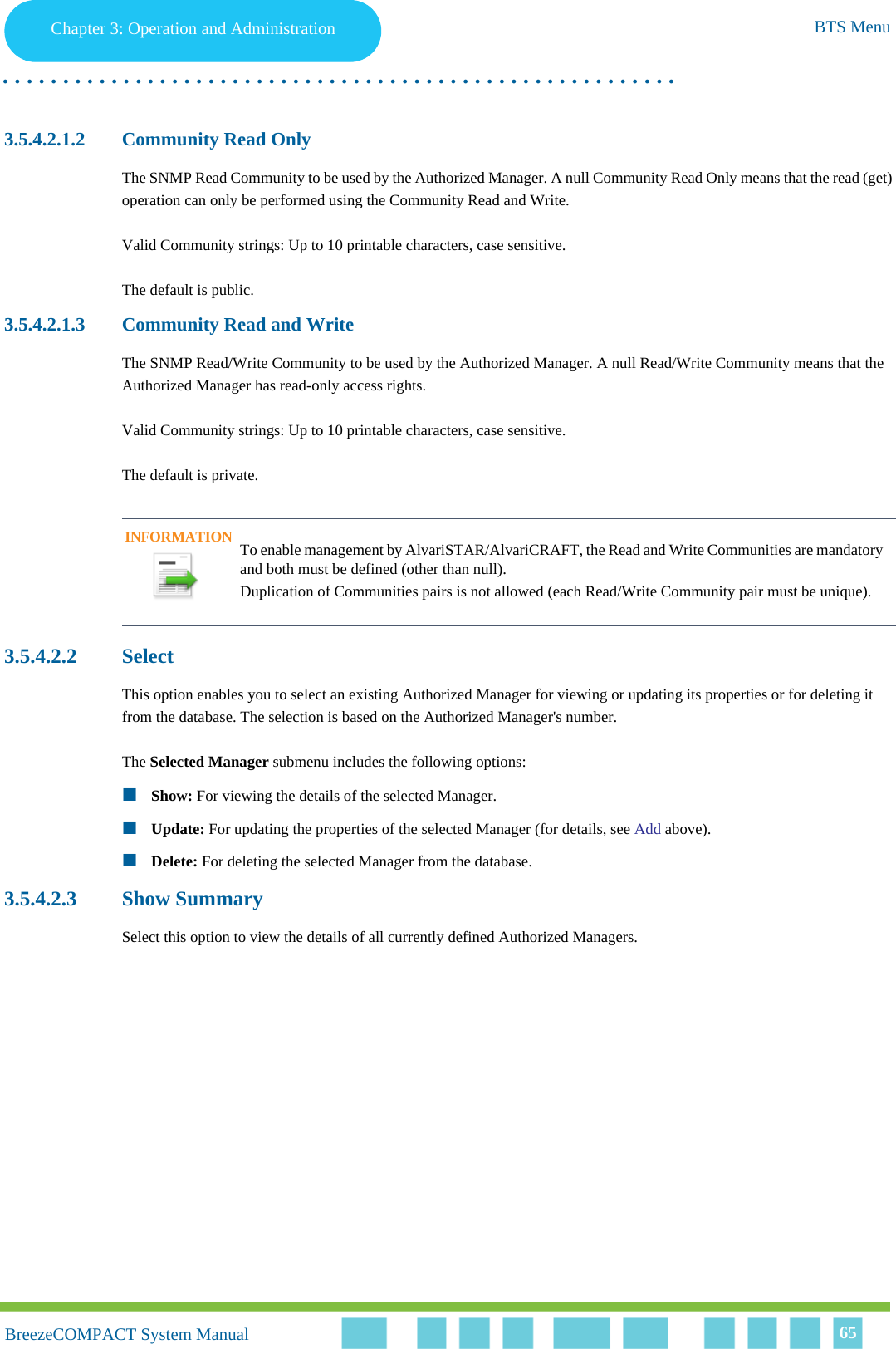 Chapter 3 - Operation and AdministrationBTS MenuChapter 3: Operation and Administration BTS Menu. . . . . . . . . . . . . . . . . . . . . . . . . . . . . . . . . . . . . . . . . . . . . . . . . . . . . . . .BreezeCOMPACT System ManualBreezeCOMPACT System Manual 653.5.4.2.1.2 Community Read OnlyThe SNMP Read Community to be used by the Authorized Manager. A null Community Read Only means that the read (get) operation can only be performed using the Community Read and Write.Valid Community strings: Up to 10 printable characters, case sensitive.The default is public.3.5.4.2.1.3 Community Read and WriteThe SNMP Read/Write Community to be used by the Authorized Manager. A null Read/Write Community means that the Authorized Manager has read-only access rights.Valid Community strings: Up to 10 printable characters, case sensitive.The default is private.3.5.4.2.2 SelectThis option enables you to select an existing Authorized Manager for viewing or updating its properties or for deleting it from the database. The selection is based on the Authorized Manager&apos;s number. The Selected Manager submenu includes the following options:Show: For viewing the details of the selected Manager.Update: For updating the properties of the selected Manager (for details, see Add above).Delete: For deleting the selected Manager from the database.3.5.4.2.3 Show SummarySelect this option to view the details of all currently defined Authorized Managers.INFORMATIONTo enable management by AlvariSTAR/AlvariCRAFT, the Read and Write Communities are mandatory and both must be defined (other than null).Duplication of Communities pairs is not allowed (each Read/Write Community pair must be unique).