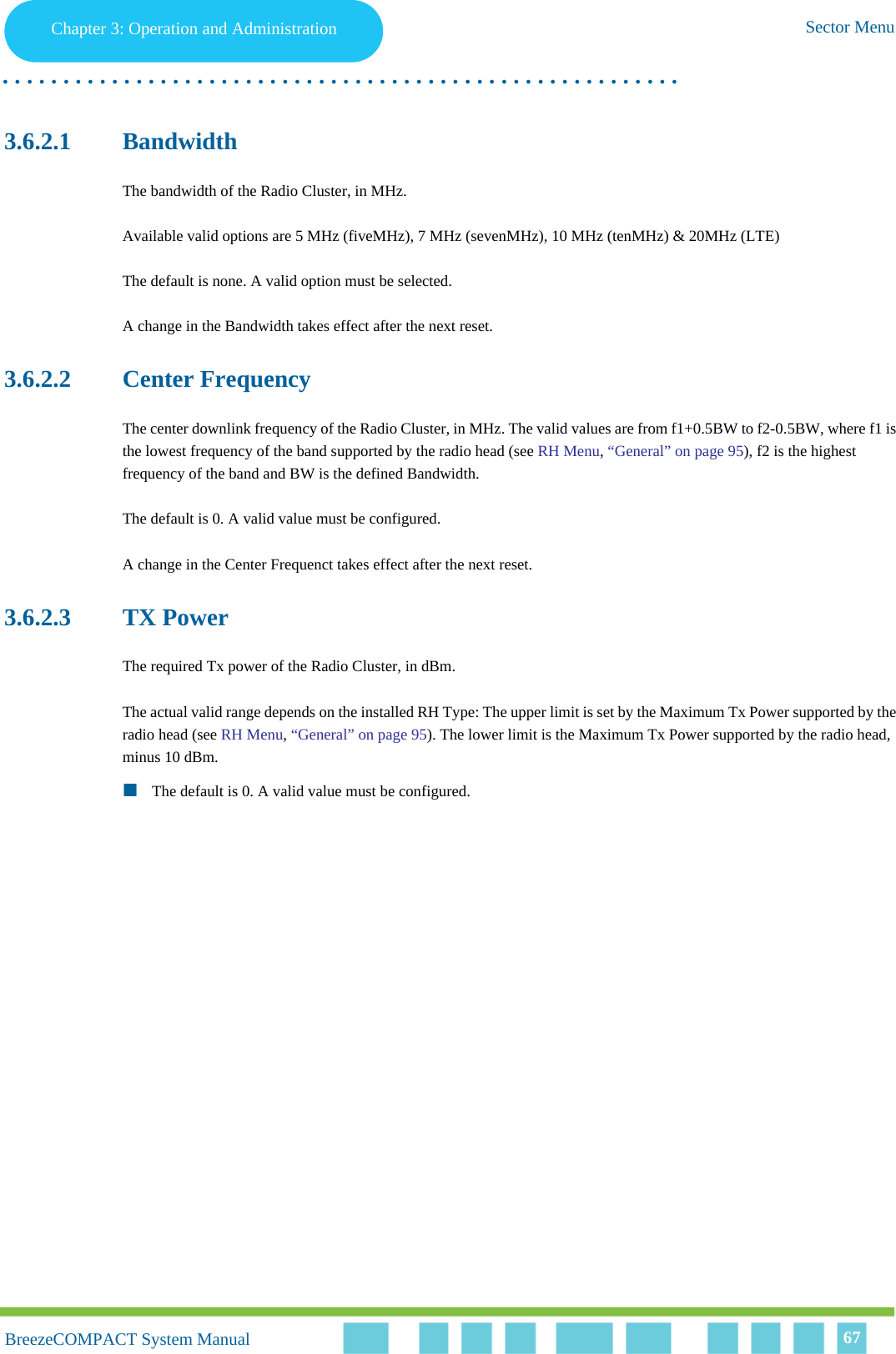 Chapter 3 - Operation and AdministrationSector MenuChapter 3: Operation and Administration Sector Menu. . . . . . . . . . . . . . . . . . . . . . . . . . . . . . . . . . . . . . . . . . . . . . . . . . . . . . . .BreezeCOMPACT System ManualBreezeCOMPACT System Manual 673.6.2.1 BandwidthThe bandwidth of the Radio Cluster, in MHz.Available valid options are 5 MHz (fiveMHz), 7 MHz (sevenMHz), 10 MHz (tenMHz) &amp; 20MHz (LTE)The default is none. A valid option must be selected.A change in the Bandwidth takes effect after the next reset.3.6.2.2 Center FrequencyThe center downlink frequency of the Radio Cluster, in MHz. The valid values are from f1+0.5BW to f2-0.5BW, where f1 is the lowest frequency of the band supported by the radio head (see RH Menu, “General” on page 95), f2 is the highest frequency of the band and BW is the defined Bandwidth.The default is 0. A valid value must be configured.A change in the Center Frequenct takes effect after the next reset.3.6.2.3 TX PowerThe required Tx power of the Radio Cluster, in dBm.The actual valid range depends on the installed RH Type: The upper limit is set by the Maximum Tx Power supported by the radio head (see RH Menu, “General” on page 95). The lower limit is the Maximum Tx Power supported by the radio head, minus 10 dBm.The default is 0. A valid value must be configured.