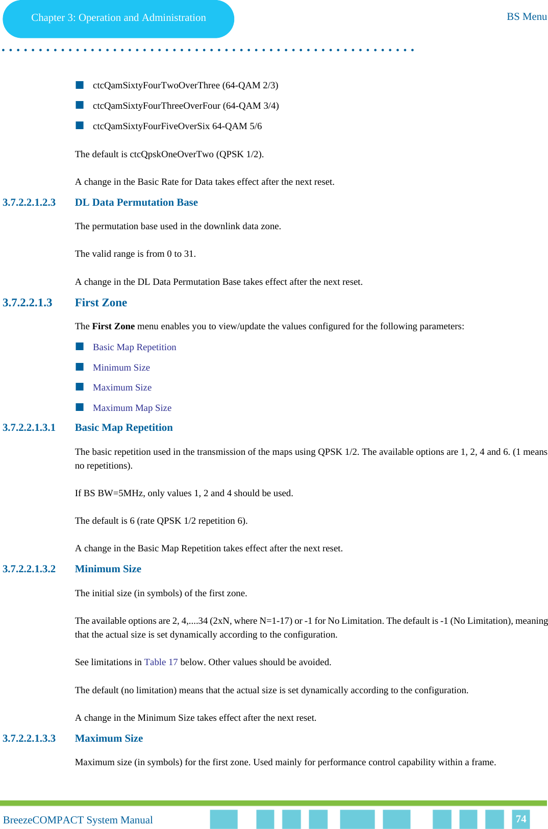 Chapter 3 - Operation and AdministrationBS MenuChapter 3: Operation and Administration BS Menu. . . . . . . . . . . . . . . . . . . . . . . . . . . . . . . . . . . . . . . . . . . . . . . . . . . . . . . .BreezeCOMPACT System ManualBreezeCOMPACT System Manual 74ctcQamSixtyFourTwoOverThree (64-QAM 2/3)ctcQamSixtyFourThreeOverFour (64-QAM 3/4)ctcQamSixtyFourFiveOverSix 64-QAM 5/6The default is ctcQpskOneOverTwo (QPSK 1/2).A change in the Basic Rate for Data takes effect after the next reset.3.7.2.2.1.2.3 DL Data Permutation BaseThe permutation base used in the downlink data zone.The valid range is from 0 to 31.A change in the DL Data Permutation Base takes effect after the next reset.3.7.2.2.1.3 First ZoneThe First Zone menu enables you to view/update the values configured for the following parameters:Basic Map RepetitionMinimum SizeMaximum SizeMaximum Map Size3.7.2.2.1.3.1 Basic Map RepetitionThe basic repetition used in the transmission of the maps using QPSK 1/2. The available options are 1, 2, 4 and 6. (1 means no repetitions).If BS BW=5MHz, only values 1, 2 and 4 should be used.The default is 6 (rate QPSK 1/2 repetition 6).A change in the Basic Map Repetition takes effect after the next reset.3.7.2.2.1.3.2 Minimum SizeThe initial size (in symbols) of the first zone. The available options are 2, 4,....34 (2xN, where N=1-17) or -1 for No Limitation. The default is -1 (No Limitation), meaning that the actual size is set dynamically according to the configuration.See limitations in Table 17 below. Other values should be avoided.The default (no limitation) means that the actual size is set dynamically according to the configuration.A change in the Minimum Size takes effect after the next reset.3.7.2.2.1.3.3 Maximum SizeMaximum size (in symbols) for the first zone. Used mainly for performance control capability within a frame.