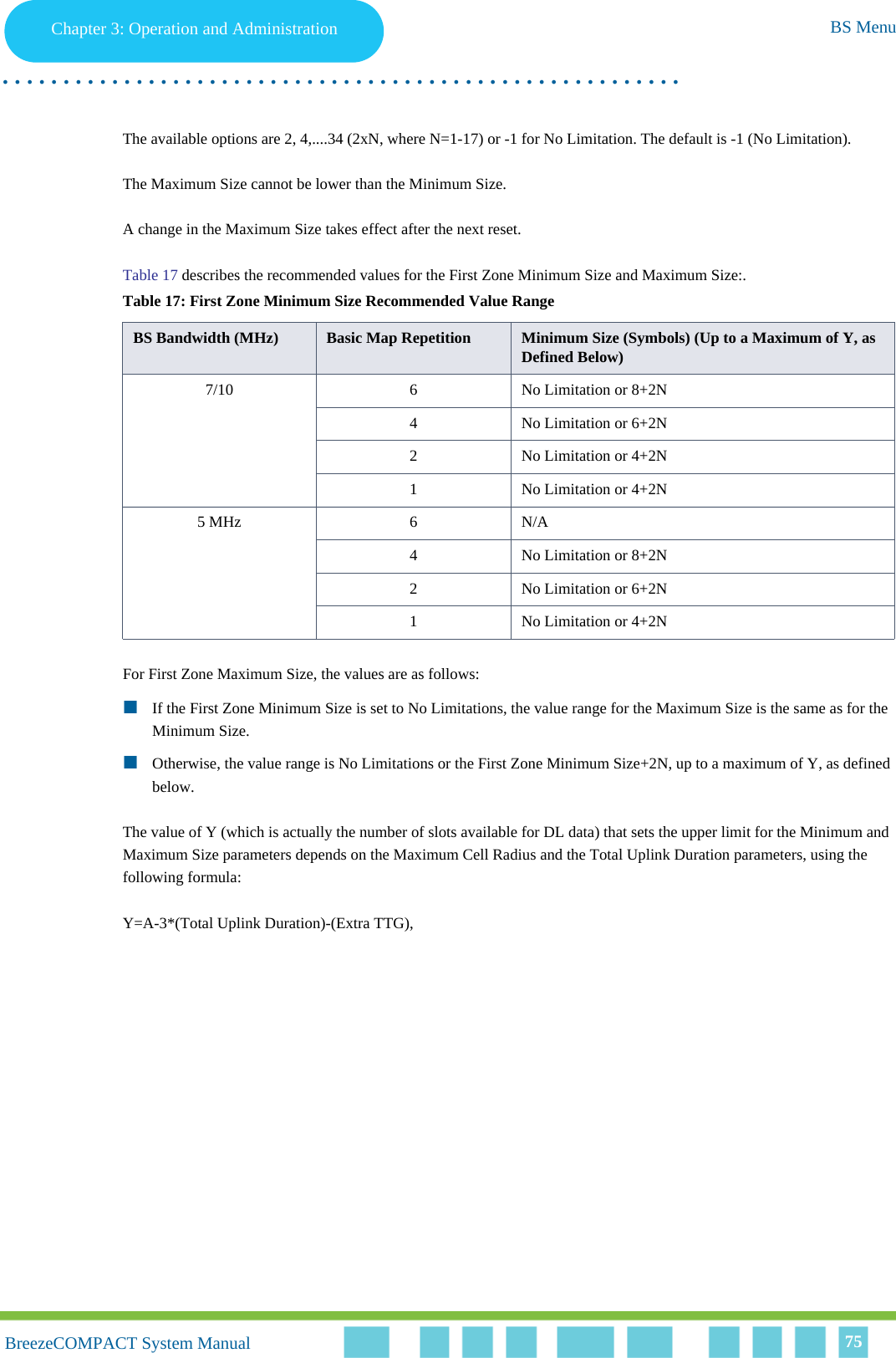 Chapter 3 - Operation and AdministrationBS MenuChapter 3: Operation and Administration BS Menu. . . . . . . . . . . . . . . . . . . . . . . . . . . . . . . . . . . . . . . . . . . . . . . . . . . . . . . .BreezeCOMPACT System ManualBreezeCOMPACT System Manual 75The available options are 2, 4,....34 (2xN, where N=1-17) or -1 for No Limitation. The default is -1 (No Limitation).The Maximum Size cannot be lower than the Minimum Size.A change in the Maximum Size takes effect after the next reset.Table 17 describes the recommended values for the First Zone Minimum Size and Maximum Size:.For First Zone Maximum Size, the values are as follows:If the First Zone Minimum Size is set to No Limitations, the value range for the Maximum Size is the same as for the Minimum Size.Otherwise, the value range is No Limitations or the First Zone Minimum Size+2N, up to a maximum of Y, as defined below.The value of Y (which is actually the number of slots available for DL data) that sets the upper limit for the Minimum and Maximum Size parameters depends on the Maximum Cell Radius and the Total Uplink Duration parameters, using the following formula:Y=A-3*(Total Uplink Duration)-(Extra TTG), Table 17: First Zone Minimum Size Recommended Value Range BS Bandwidth (MHz) Basic Map Repetition Minimum Size (Symbols) (Up to a Maximum of Y, as Defined Below)7/10 6 No Limitation or 8+2N4 No Limitation or 6+2N2 No Limitation or 4+2N1 No Limitation or 4+2N5 MHz 6 N/A4 No Limitation or 8+2N2 No Limitation or 6+2N1 No Limitation or 4+2N