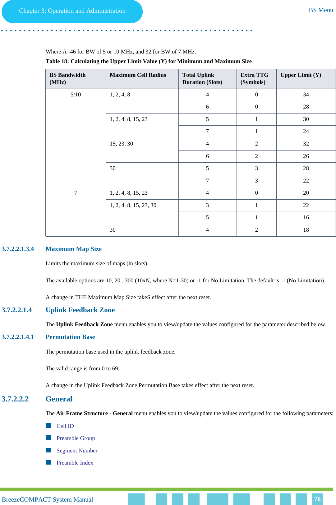 Chapter 3 - Operation and AdministrationBS MenuChapter 3: Operation and Administration BS Menu. . . . . . . . . . . . . . . . . . . . . . . . . . . . . . . . . . . . . . . . . . . . . . . . . . . . . . . .BreezeCOMPACT System ManualBreezeCOMPACT System Manual 76Where A=46 for BW of 5 or 10 MHz, and 32 for BW of 7 MHz.3.7.2.2.1.3.4 Maximum Map SizeLimits the maximum size of maps (in slots). The available options are 10, 20...300 (10xN, where N=1-30) or -1 for No Limitation. The default is -1 (No Limitation).A change in THE Maximum Map Size takeS effect after the next reset.3.7.2.2.1.4 Uplink Feedback ZoneThe Uplink Feedback Zone menu enables you to view/update the values configured for the parameter described below.3.7.2.2.1.4.1 Permutation BaseThe permutation base used in the uplink feedback zone.The valid range is from 0 to 69. A change in the Uplink Feedback Zone Permutation Base takes effect after the next reset.3.7.2.2.2 GeneralThe Air Frame Structure - General menu enables you to view/update the values configured for the following parameters:Cell IDPreamble GroupSegment NumberPreamble IndexTable 18: Calculating the Upper Limit Value (Y) for Minimum and Maximum SizeBS Bandwidth (MHz) Maximum Cell Radius  Total Uplink Duration (Slots) Extra TTG (Symbols) Upper Limit (Y)5/10 1, 2, 4, 8 4 0 3460281, 2, 4, 8, 15, 23 5 1 30712415, 23, 30 4 2 32622630 5 3 2873227 1, 2, 4, 8, 15, 23 4 0 201, 2, 4, 8, 15, 23, 30 3 1 22511630 4 2 18