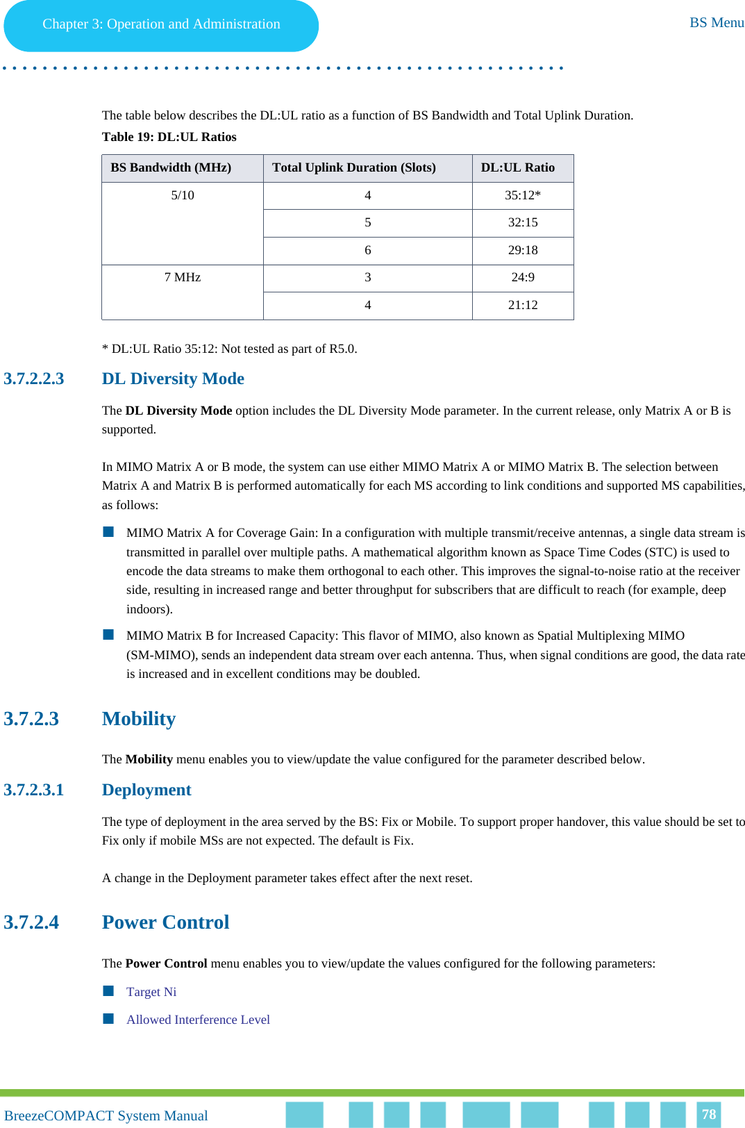 Chapter 3 - Operation and AdministrationBS MenuChapter 3: Operation and Administration BS Menu. . . . . . . . . . . . . . . . . . . . . . . . . . . . . . . . . . . . . . . . . . . . . . . . . . . . . . . .BreezeCOMPACT System ManualBreezeCOMPACT System Manual 78The table below describes the DL:UL ratio as a function of BS Bandwidth and Total Uplink Duration. * DL:UL Ratio 35:12: Not tested as part of R5.0.3.7.2.2.3 DL Diversity ModeThe DL Diversity Mode option includes the DL Diversity Mode parameter. In the current release, only Matrix A or B is supported.In MIMO Matrix A or B mode, the system can use either MIMO Matrix A or MIMO Matrix B. The selection between Matrix A and Matrix B is performed automatically for each MS according to link conditions and supported MS capabilities, as follows:MIMO Matrix A for Coverage Gain: In a configuration with multiple transmit/receive antennas, a single data stream is transmitted in parallel over multiple paths. A mathematical algorithm known as Space Time Codes (STC) is used to encode the data streams to make them orthogonal to each other. This improves the signal-to-noise ratio at the receiver side, resulting in increased range and better throughput for subscribers that are difficult to reach (for example, deep indoors).MIMO Matrix B for Increased Capacity: This flavor of MIMO, also known as Spatial Multiplexing MIMO (SM-MIMO), sends an independent data stream over each antenna. Thus, when signal conditions are good, the data rate is increased and in excellent conditions may be doubled.3.7.2.3 MobilityThe Mobility menu enables you to view/update the value configured for the parameter described below.3.7.2.3.1 DeploymentThe type of deployment in the area served by the BS: Fix or Mobile. To support proper handover, this value should be set to Fix only if mobile MSs are not expected. The default is Fix.A change in the Deployment parameter takes effect after the next reset.3.7.2.4 Power ControlThe Power Control menu enables you to view/update the values configured for the following parameters:Target NiAllowed Interference LevelTable 19: DL:UL RatiosBS Bandwidth (MHz) Total Uplink Duration (Slots) DL:UL Ratio5/10 4 35:12*5 32:156 29:187 MHz 3 24:94 21:12